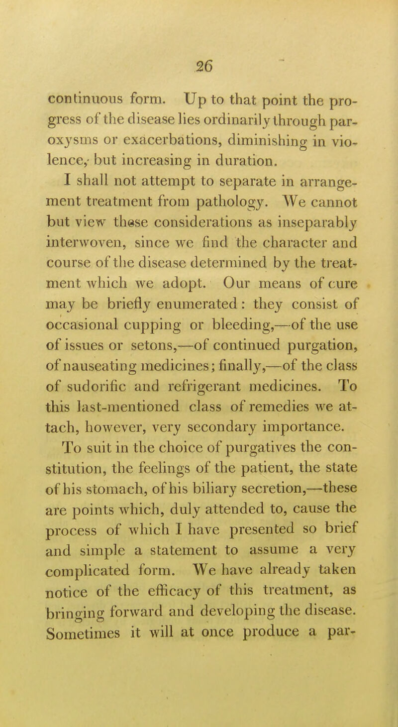 continuous form. Up to that point the pro- gress of the disease lies ordinarily through par- oxysms or exacerbations, diminishing in vio- lence,- but increasing in duration. I shall not attempt to separate in arrange- ment treatment from pathology. We cannot but view these considerations as inseparably interwoven, since we find the character and course of the disease determined by the treat- ment which we adopt. Our means of cure may be briefly enumerated: they consist of occasional cupping or bleeding,—of the use of issues or setons,—of continued purgation, of nauseating medicines; finally,—of the class of sudorific and refrigerant medicines. To this last-mentioned class of remedies we at- tach, however, very secondary importance. To suit in the choice of purgatives the con- stitution, the feehngs of the patient, the state of his stomach, of his biliary secretion,—these are points Avhich, duly attended to, cause the process of which I have presented so brief and simple a statement to assume a very complicated form. We have already taken notice of the eflftcacy of this treatment, as bringing forward and developing the disease. Sometimes it will at once produce a par-