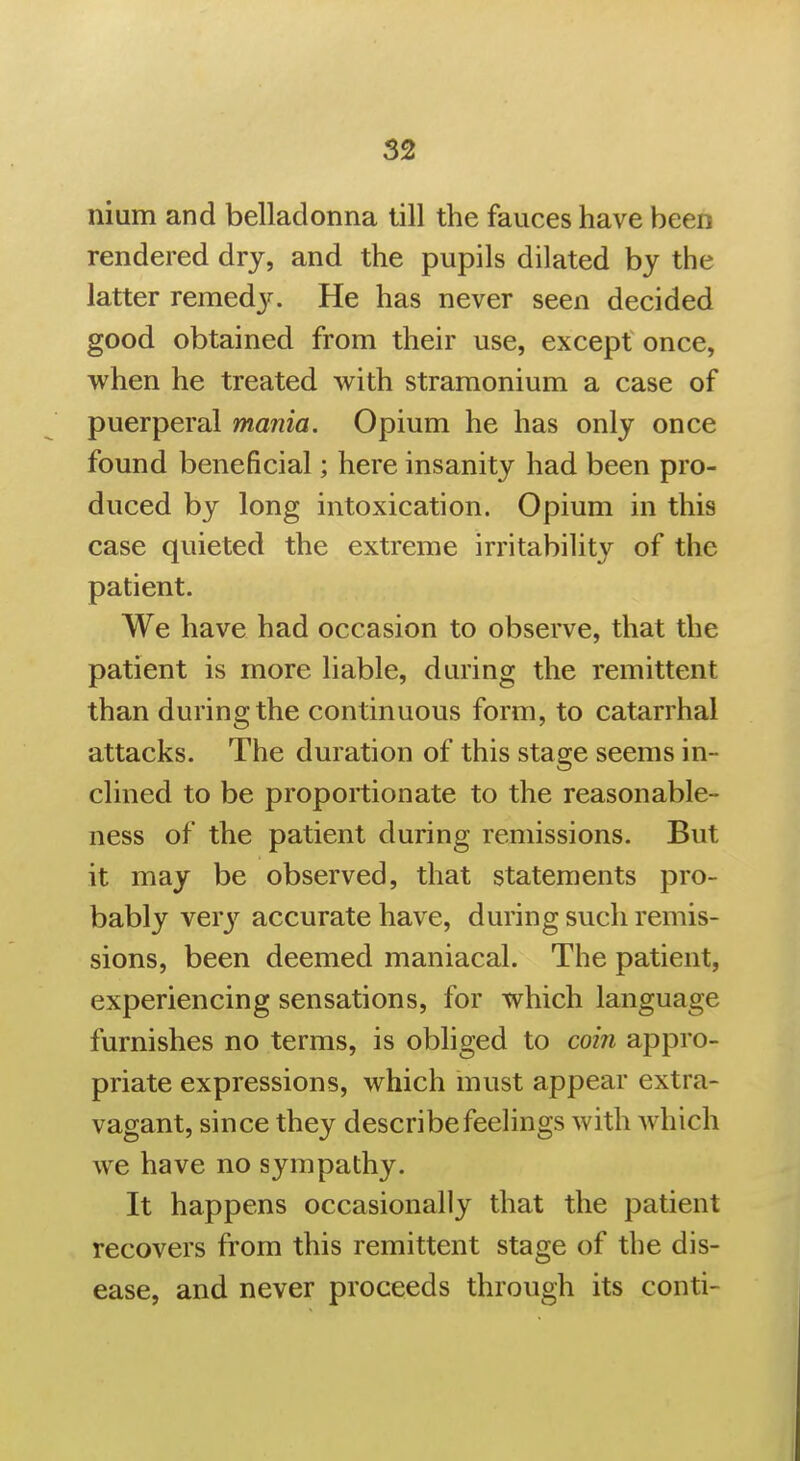 nium and belladonna till the fauces have been rendered dry, and the pupils dilated by the latter remed3^ He has never seen decided good obtained from their use, except once, when he treated with stramonium a case of puerperal mania. Opium he has only once found beneficial; here insanity had been pro- duced by long intoxication. Opium in this case quieted the extreme irritability of the patient. We have had occasion to observe, that the patient is more liable, during the remittent than during the continuous form, to catarrhal attacks. The duration of this stage seems in- clined to be proportionate to the reasonable- ness of the patient during remissions. But it may be observed, that statements pro- bably Yery accurate have, during such remis- sions, been deemed maniacal. The patient, experiencing sensations, for which language furnishes no terms, is obliged to com appro- priate expressions, which must appear extra- vagant, since they describe feelings with which we have no sympathy. It happens occasionally that the patient recovers from this remittent stage of the dis- ease, and never proceeds through its conti-