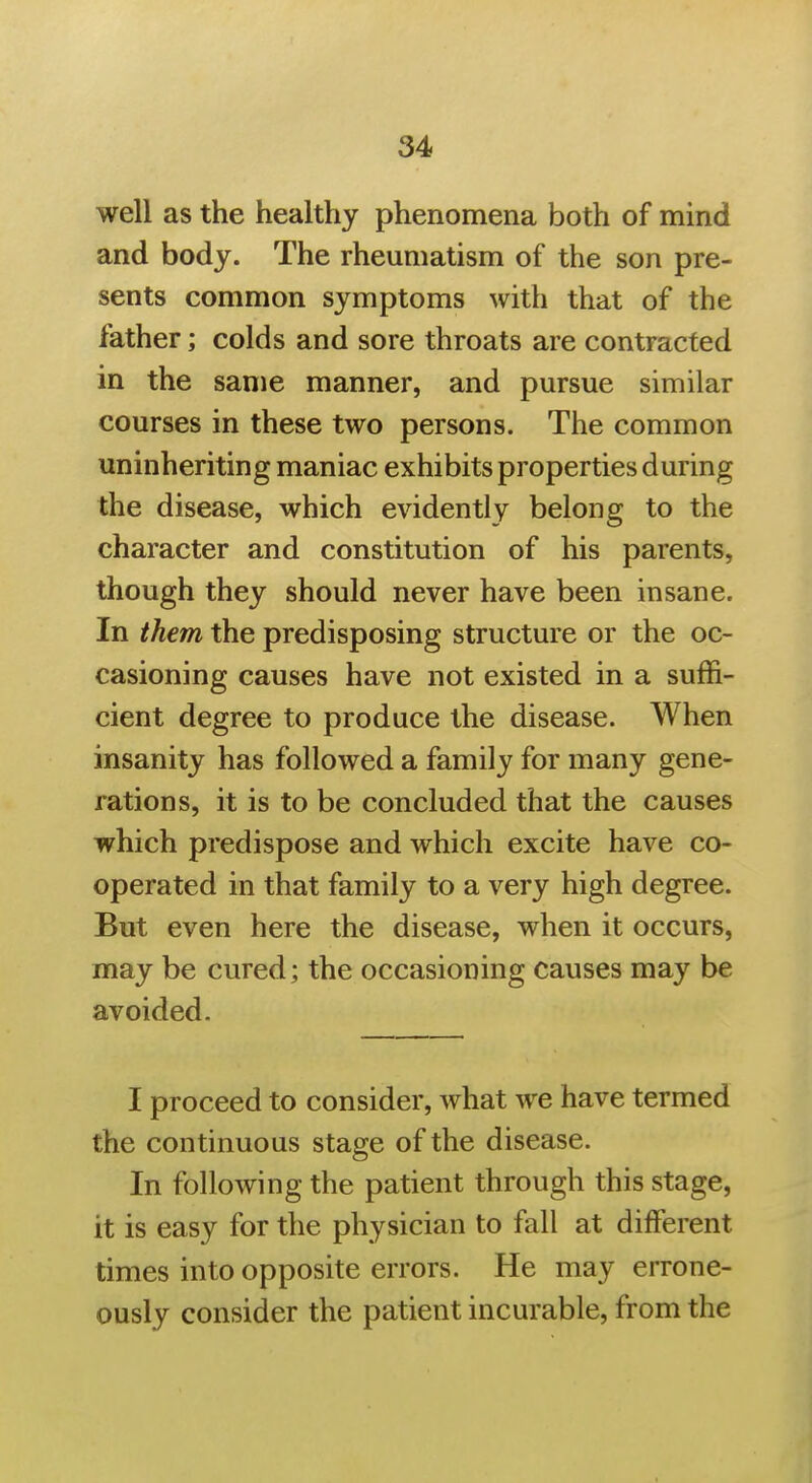 well as the healthy phenomena both of mind and body. The rheumatism of the son pre- sents common symptoms with that of the father; colds and sore throats are contracted in the same manner, and pursue similar courses in these two persons. The common uninheriting maniac exhibits properties during the disease, which evidently belong to the character and constitution of his parents, though they should never have been insane. In them the predisposing structure or the oc- casioning causes have not existed in a suffi- cient degree to produce the disease. When insanity has followed a family for many gene- rations, it is to be concluded that the causes which predispose and which excite have co- operated in that family to a very high degree. But even here the disease, when it occurs, may be cured; the occasioning causes may be avoided. I proceed to consider, what we have termed the continuous stage of the disease. In following the patient through this stage, it is easy for the physician to fall at different times into opposite errors. He may errone- ously consider the patient incurable, from the