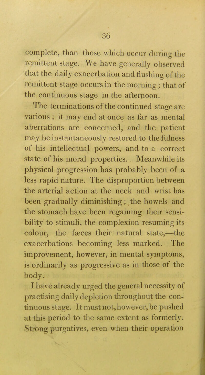 complete, than those which occur during the remittent stage. We have generally observed that the daily exacerbation and flushing of the remittent stage occurs in the morning; that of the continuous stage in the afternoon. The terminations of the continued stage are various ; it may end at once as far as mental aberrations are concerned, and the patient may be instantaneously restored to the fulness of his intellectual powers, and to a correct state of his moral properties. Meanwhile its physical progression has probably been of a less rapid nature. The disproportion between the arterial action at the neck and wrist has been gradually diminishing; the bowels and the stomach have been regaining their sensi- bility to stimuli, the complexion resuming its colour, the fseces their natural state,—the exacerbations becoming less marked. The improvement, however, in mental symptoms, is ordinarily as progressive as in those of the body. I have already urged the general necessity of practising daily depletion throughout the con- tinuous stage. It must not,however, be pushed at this period to the same extent as formerly. Strong purgatives, even when their operation