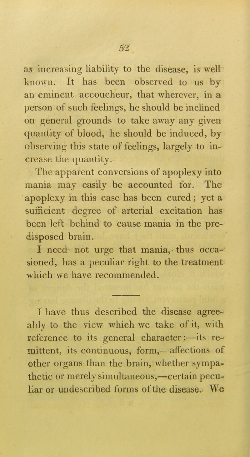 as increasing liability to the disease, is well known. It has been observed to us by an eminent accoucheur, that wherever, in a person of such feelings, he should be inchned on general grounds to take away any given quantity of blood, he should be induced, by o-bserving this state of feelings, largely to in- crease the quantity. The apparent conversions of apoplexy into mania may easily be accounted for. The apoplexy in this case has been cured; yet a sufficient degree of arterial excitation has been left behind to cause mania in the pre- disposed brain. I need not urge that mania, thus occa- sioned, has a peculiar right to the treatment which we have recommended. I have thus described the disease agree- ably to the view which we take of it, with reference to its general character;—its re^ mittent, its continuous, form,—affections of other organs than the brain, whether sympa- thetic or merely simultaneous,—certain pecu- liar or undescribed forms of the disease. We