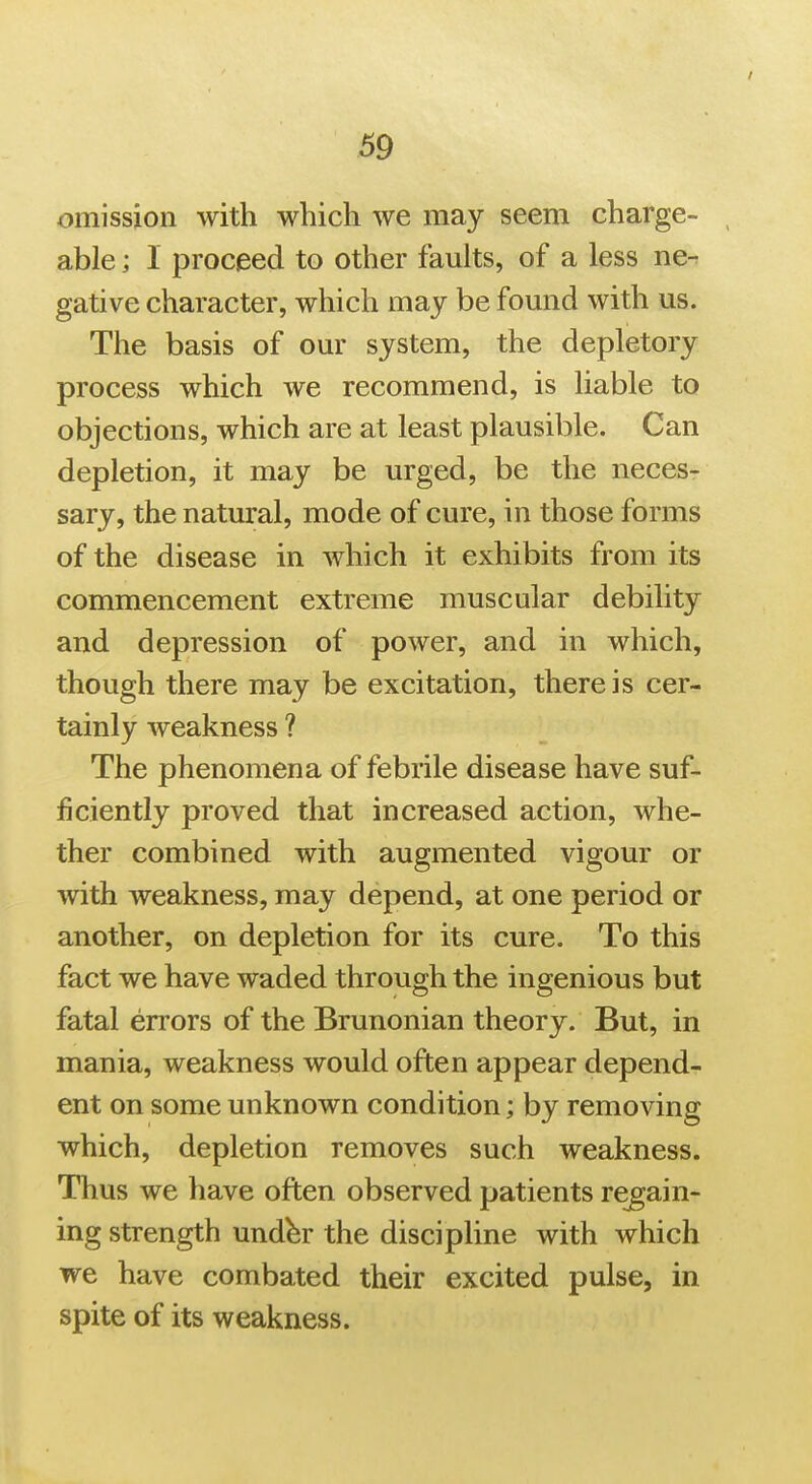 omission with which we may seem charge- able ; I proceed to other faults, of a less ne^ gative character, which may be found with us. The basis of our system, the depletory process which we recommend, is liable to objections, which are at least plausible. Can depletion, it may be urged, be the neces> sary, the natural, mode of cure, in those forms of the disease in which it exhibits from its commencement extreme muscular debility and depression of power, and in which, though there may be excitation, there is cer- tainly weakness ? The phenomena of febrile disease have suf- ficiently proved that increased action, whe- ther combined with augmented vigour or with weakness, may depend, at one period or another, on depletion for its cure. To this fact we have waded through the ingenious but fatal errors of the Brunonian theory. But, in mania, weakness would often appear depend- ent on some unknown condition; by removing which, depletion removes such weakness. Thus we have often observed patients regain- ing strength und^r the discipline with which we have combated their excited pulse, in spite of its weakness.