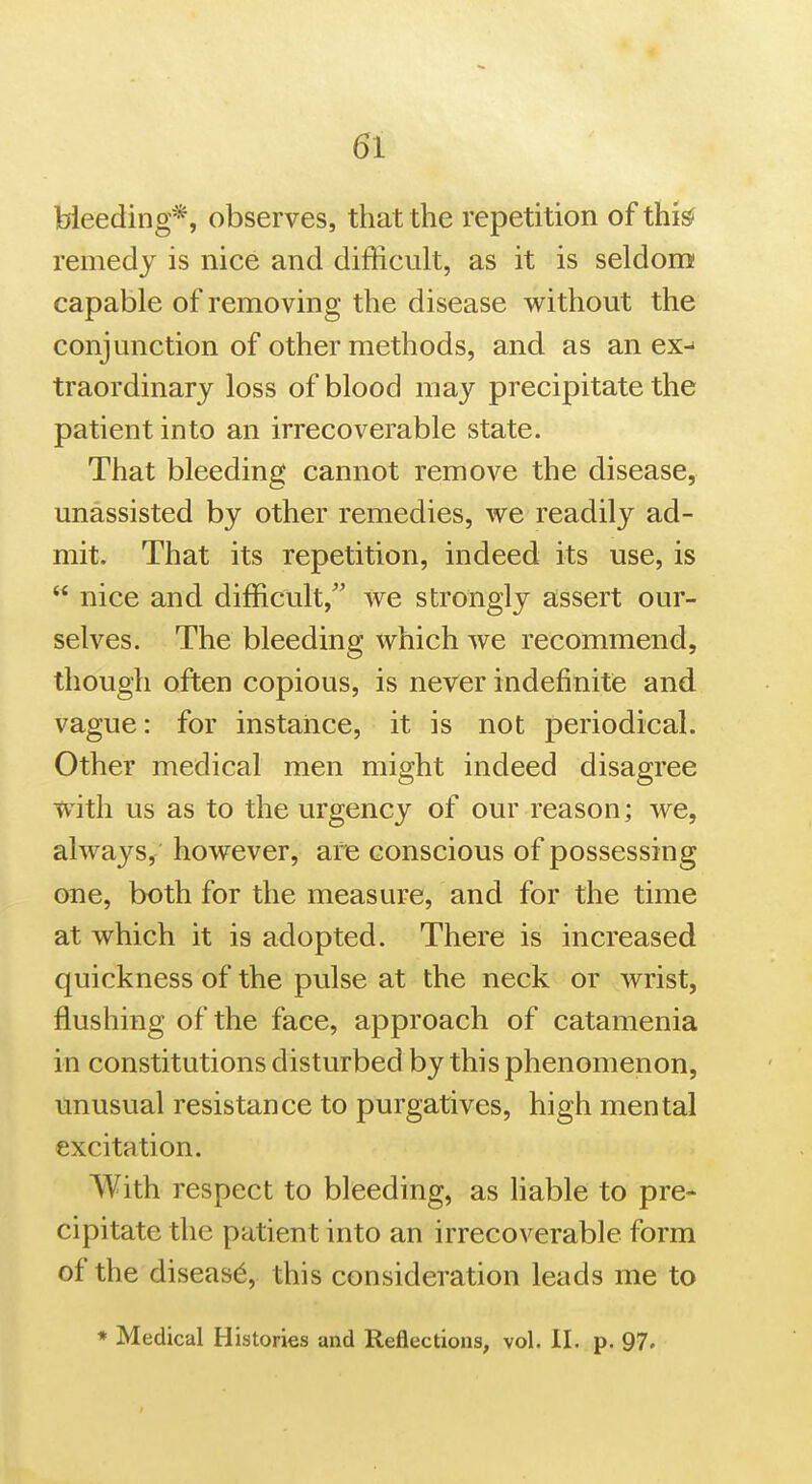 bleeding*, observes, that the repetition of thi^ remedy is nice and difficult, as it is seldom capable of removing the disease without the conjunction of other methods, and as an ex- traordinary loss of blood may precipitate the patient into an irrecoverable state. That bleeding cannot remove the disease, unassisted by other remedies, we readily ad- mit. That its repetition, indeed its use, is  nice and difficult, we strongly assert our- selves. The bleeding which we recommend, though often copious, is never indefinite and vague: for instance, it is not periodical. Other medical men might indeed disagree with us as to the urgency of our reason; we, always, however, are conscious of possessing one, both for the measure, and for the time at which it is adopted. There is increased quickness of the pulse at the neck or wrist, flushing of the face, approach of catamenia in constitutions disturbed by this phenomenon, unusual resistance to purgatives, high mental excitation. With respect to bleeding, as liable to pre- cipitate the patient into an irrecoverable form of the disease, this consideration leads me to * Medical Histories and Reflections, vol. II. p. 97.