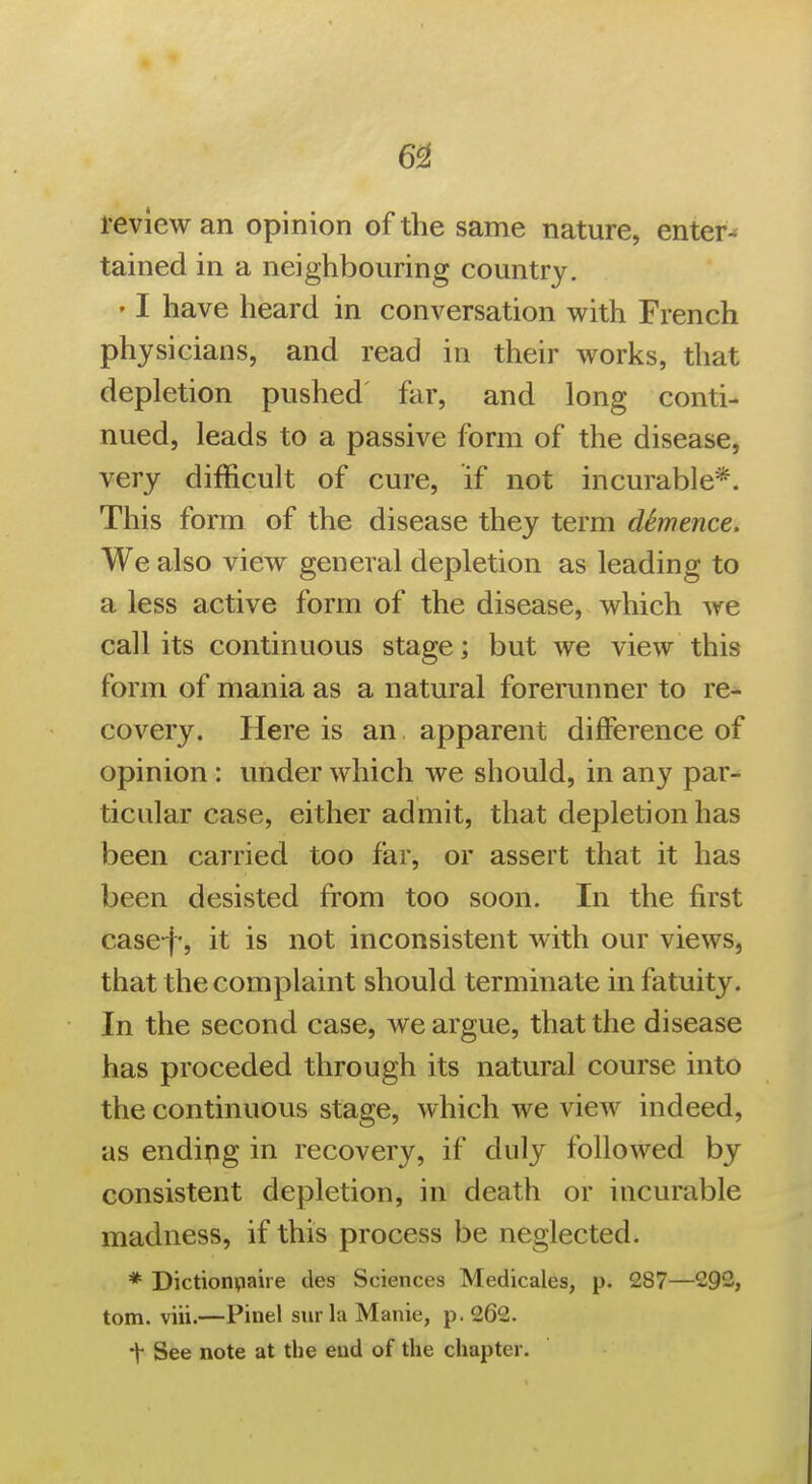 6^ review an opinion of the same nature, enters tained in a neighbouring country. ' I have heard in conversation with French physicians, and read in their works, that depletion pushed far, and long conti- nued, leads to a passive form of the disease, very difficult of cure, if not incurable*. This form of the disease they term dSmence. We also view general depletion as leading to a less active form of the disease, which we call its continuous stage; but we view this form of mania as a natural forerunner to re- covery. Here is an apparent difference of opinion : under which we should, in any par- ticular case, either admit, that depletion has been carried too far, or assert that it has been desisted from too soon. In the first case-f, it is not inconsistent with our views, that the complaint should terminate in fatuity. In the second case, we argue, that the disease has proceded through its natural course into the continuous stage, which we view indeed, as endipg in recovery, if duly followed by consistent depletion, in death or incurable madness, if this process be neglected. * Dictioiniaire des Sciences Medicales, p. 287—292, torn. viii.—Pinel svirla Manie, p. 262. t See note at the end of the chapter.