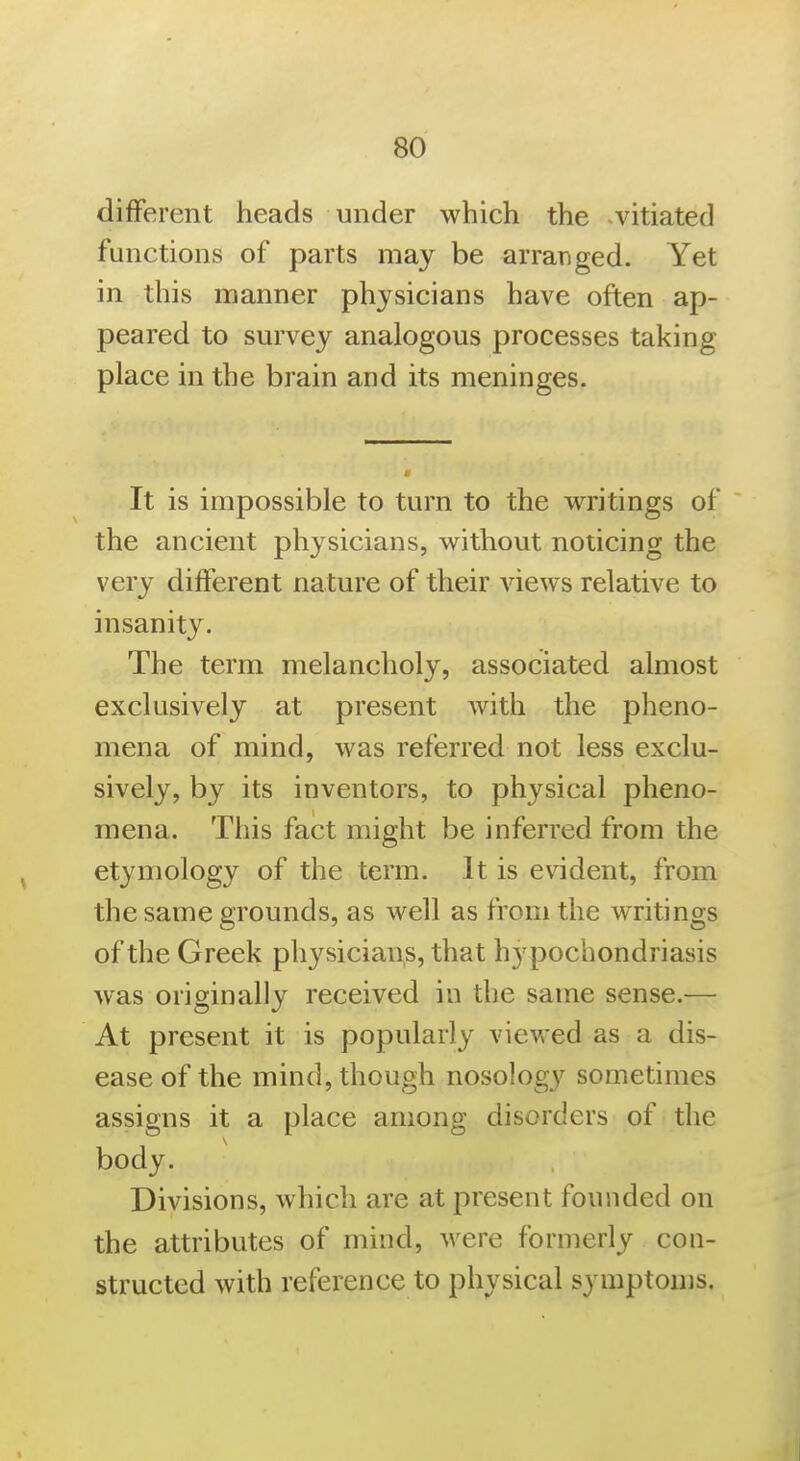 different heads under which the ^vitiated functions of parts may be arranged. Yet in this manner physicians have often ap- peared to survey analogous processes taking place in the brain and its meninges. It is impossible to turn to the writings of the ancient physicians, without noticing the very different nature of their views relative to insanity. The term melancholy, associated almost exclusively at present Avith the pheno- mena of mind, was referred not less exclu- sively, by its inventors, to physical pheno- mena. This fact might be inferred from the etymology of the term. It is evident, from the same grounds, as well as from the writings of the Greek physicians, that hypochondriasis was originally received in the same sense.— At present it is popularly viewed as a dis- ease of the mind, though nosology sometimes assigns it a place among disorders of the body. Divisions, which are at present founded on the attributes of mind, were formerly con- structed with reference to physical symptonis.