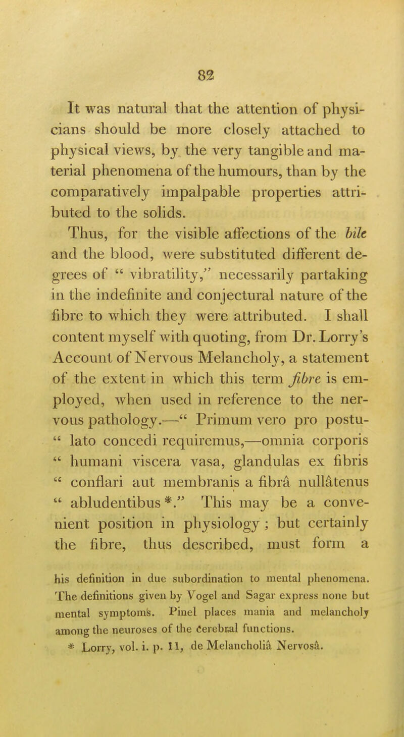 83 It was natural that the attention of physi- cians should be more closely attached to physical views, by the very tangible and ma- terial phenomena of the humours, than by the comparatively impalpable properties attri- buted to the solids. Thus, for the visible affections of the hik and the blood, were substituted different de- grees of  vibratility,' necessarily partaking in the indefinite and conjectural nature of the fibre to which they were attributed. I shall content myself with quoting, from Dr. Lorry's Account of Nervous Melancholy, a statement of the extent in which this term Jibre is em- ployed, when used in reference to the ner- vous pathology.— Primum vero pro postu-  lato concedi requirenius,—omnia corporis  humani viscera vasa, glandulas ex fibris  conflari aut membranis a fibr^ nulliitenus  abludentibus This may be a conve- nient position in physiology ; but certainly the fibre, thus described, must form a his definition in due subordination to mental phenomena. The definitions given by Vogel and Sagar express none but mental symptom's. Pinel places mania and melancholy among the neuroses of the derebnal functions.