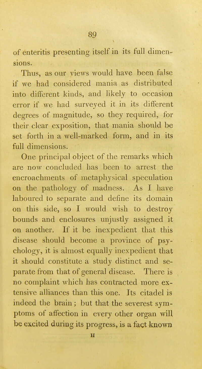 of enteritis presenting itself in its full dimen- sions. Thus, as our views would have been false if we had considered mania as distributed into different kinds, and likely to occasion error if we had surveyed it in its different degrees of magnitude, so they required, for their clear exposition, that mania should be set forth in a well-marked form, and in its full dimensions. One principal object of the remarks which are now concluded has been to arrest the encroachments of metaphysical speculation on the pathology of madness. As I have laboured to separate and define its domain on this side, so I would wish to destroy bounds and enclosures unjustly assigned it on another. If it be inexpedient that this disease should become a province of psy- chology, it is almost equally inexpedient that it should constitute a study distinct and se- parate from that of general disease. There is no complaint which has contracted more ex- tensive alliances than this one. Its citadel is indeed the brain; but that the severest sym- ptoms of affection in every other organ will be excited during its progress, is a fact known H