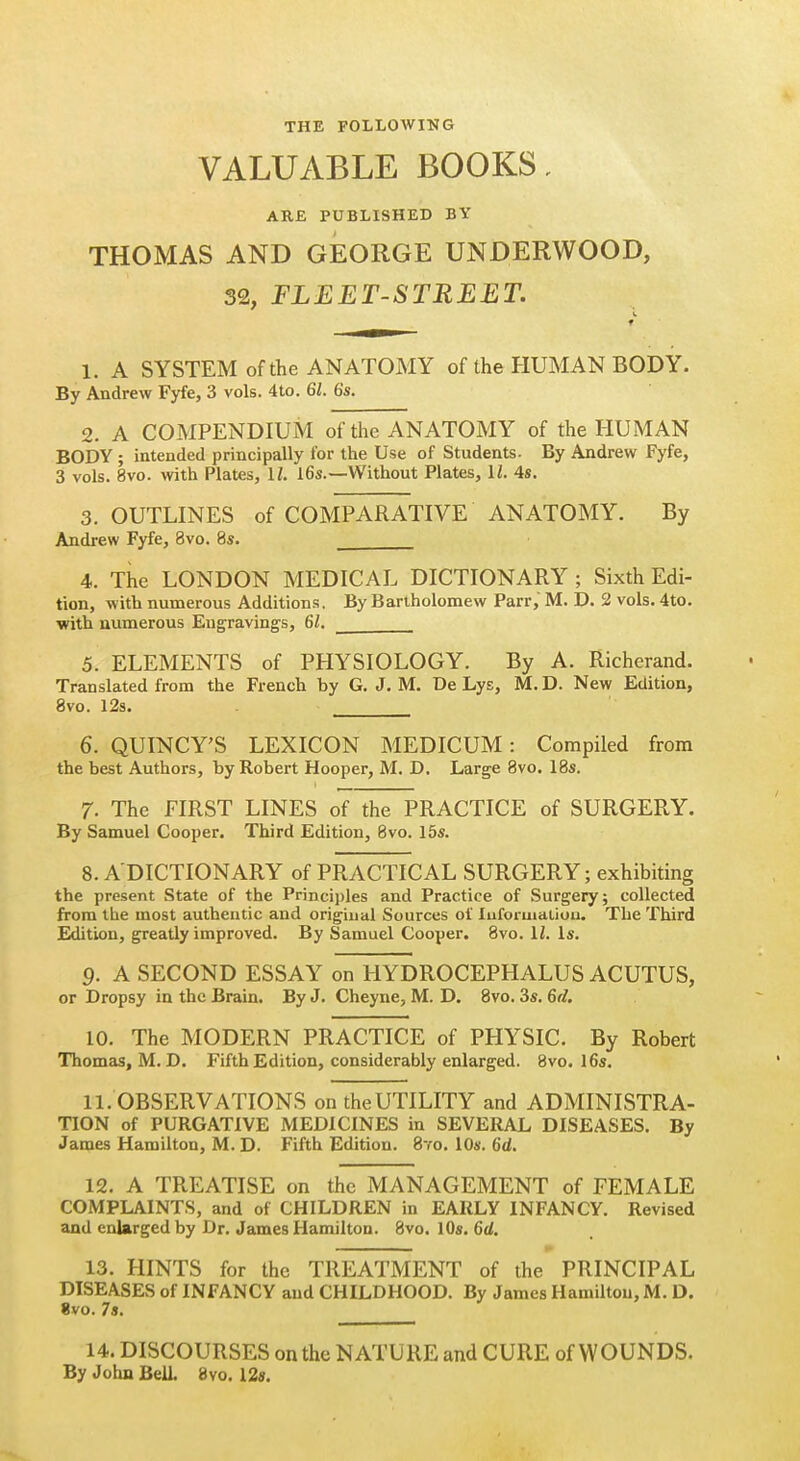 THE FOLLOWING VALUABLE BOOKS. ARE PUBLISHED BY THOMAS AND GEORGE UNDERWOOD, 32, FLEET-STREET. 1. A SYSTEM of the ANATOMY of the HUMAN BODY. By Andrew Fyfe, 3 vols. 4to. 61. 6s. 2. A COMPENDIUM of the ANATOMY of the HUMAN BODY; intended principally for the Use of Students. By Andrew Fyfe, 3 vols. 8vo. with Plates, IL 16s.—Without Plates, IZ. 4s. 3. OUTLINES of COMPARATIVE ANATOMY. By Andrew Fyfe, 8vo. 8s. 4. The LONDON MEDICAL DICTIONARY ; Sixth Edi- tion, with numerous Additions. By Bartholomew Parr, M. D. 2 vols. 4to. with numerous Engravings, 61. 5. ELEMENTS of PHYSIOLOGY. By A. Richerand. Translated from the French by G. J. M. De Lys, M. D. New Edition, 8vo. 12s. 6. QUINCY'S LEXICON MEDICUM: Compiled from the best Authors, by Robert Hooper, M. D. Large 8vo. 18s. 7. The FIRST LINES of the PRACTICE of SURGERY. By Samuel Cooper. Third Edition, 8vo. 15s. 8. ADICTIONARY of PRACTICAL SURGERY; exhibiting the present State of the Principles and Practice of Surgery; collected from the most authentic and origiual Sources ol Iiiforuialiou. The Third Edition, greatly improved. By Samuel Cooper. 8vo. IZ. Is. 9. A SECOND ESSAY on HYDROCEPHALUS ACUTUS, or Dropsy in the Brain. By J. Cheyne, M. D. 8vo. 3s. 6fl. 10. The MODERN PRACTICE of PHYSIC. By Robert Thomas, M. D. Fifth Edition, considerably enlarged. 8vo. I6s. 11. OBSERVATIONS on the UTILITY and ADMINISTRA- TION of PURGATIVE MEDICINES in SEVERAL DISEASES. By James Hamilton, M. D. Fifth Edition. 8yo. 10s. 6d. 12. A TREATISE on the MANAGEMENT of FEMALE COMPLAINTS, and of CHILDREN in EARLY INFANCY. Revised and enlarged by Dr. James Hamilton. 8vo. lOs. 6d. 13. HINTS for the TREATMENT of the PRINCIPAL DISEASES of INFANCY and CHILDHOOD. By James Hamilton, M. D. %vo. 7a. 14. DISCOURSES on the NATURE and CURE of WOUNDS. By John Bell. 8vo. 12«.