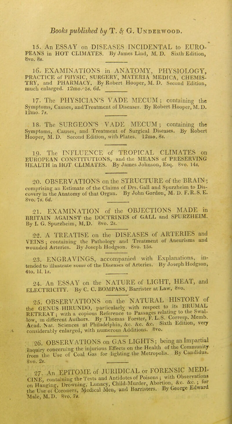 Books published by T. &i G. Underwood. 15. An ESSAY on DISEASES INCIDENTAL to EURO-' PEA.NS in HOT CLIMATES. By James Lind, M. D. Sixth Edition, 8vo. 8s. 16. EXAMINATIONS in ANATOMY, PHYSIOLOGY, PRACTICE of PHYSIC, SURGERY, MATERIA MEDICA, CHEMIS- TRY, and PHARMACY. By Robert Hooper, M. D. Second Edition, much enlarged. l2mo.' 5s. 6d. 17. The PHYSICIAN'S VADE MECUM; containing the Symptoms, Causes, andTreatment of Diseases. By Robert Hooper, M. D. 13mo. 75. 18. The SURGEON'S VADE MECUM; containing the Symptoms, Causes, and Treatment of Surgical Diseases. By Robert Hooper, M. D. Second Edition, with Plates. 12mo. 8s. 19. The INFLUENCE of TROPICAL CLIMATES on EUROPEAN CONSTITUTIONS, and the MEANS of PRESERVING HEALTH in HOT CLIMATES. By James Johnson, Esq. 8vo. I4s. 20. OBSERVATIONS on the STRUCTURE of the BRAIN; comprising an Estimate of the Claims of Drs. Gall and Spurzheim to Dis- covery in the Anatomy of that Organ. By John Gordon, M. D. F. R. S. E. 8vo. 7s. 6d. 21. EXAMINATION of the OBJECTIONS MADE in BRITAIN AGAINST the DOCTRINES of GALL and SPURZHEIM. By L G. Spurzheim, M.D. Bvo. 2s. 22. A TREATISE on the DISEASES of ARTERIES and VEINS; containing the Pathology and Treatment of Aneurisms and \vounded Arteries. By Joseph Hodgson. 8vo. 15s. 23. ENGRAVINGS, accompaniefl with Explanations, in- tended to illustrate suiae of the Diseases of Arteries. By Joseph Hodgson, 4to, U. Is. , 24. An ESSAY on the NATURE of LIGHT, HEAT, and ELECTRICITY. By C. C. BOMPASS, Barrister at Law, 8vo. 25. OBSERVATIONS on the NATURAL HISTORY of the GENUS HIRUNDO, particularly with respect to its BRUMAL RETREAT; with a copious Reference to Passages relatnig to the bwal- low, m ditferent Authors. By 'J'homas Forster, F. L. S. Corresp. Memb. Acad. Nat. Sciences at Philadelphia, &c. &c. &c. Sixth Edition, very considerably enlarged, with numerous Additions. 8vo. 26 OBSERVATIONS on GAS LIGHTS; being an Impartial Inciuiry concerning the injurious Effects on the Health of the Community from the Use of Coal Gas for lighting the Metropolis. By Candidus. 8vo. 2s. 27 An EPITOME of JURIDICAL or FORENSIC MEDI- CINE, containing theTcts and Antidotes of Poisons 5 .^vith Observation, on Hanging, Drowning, Lunacy, Child-Murder, Abortion &c^ &c., for the Use 01 Coroners, Medical Meu, *nd Barristers, By George Edward Male, M.D. Rvo. 7*.