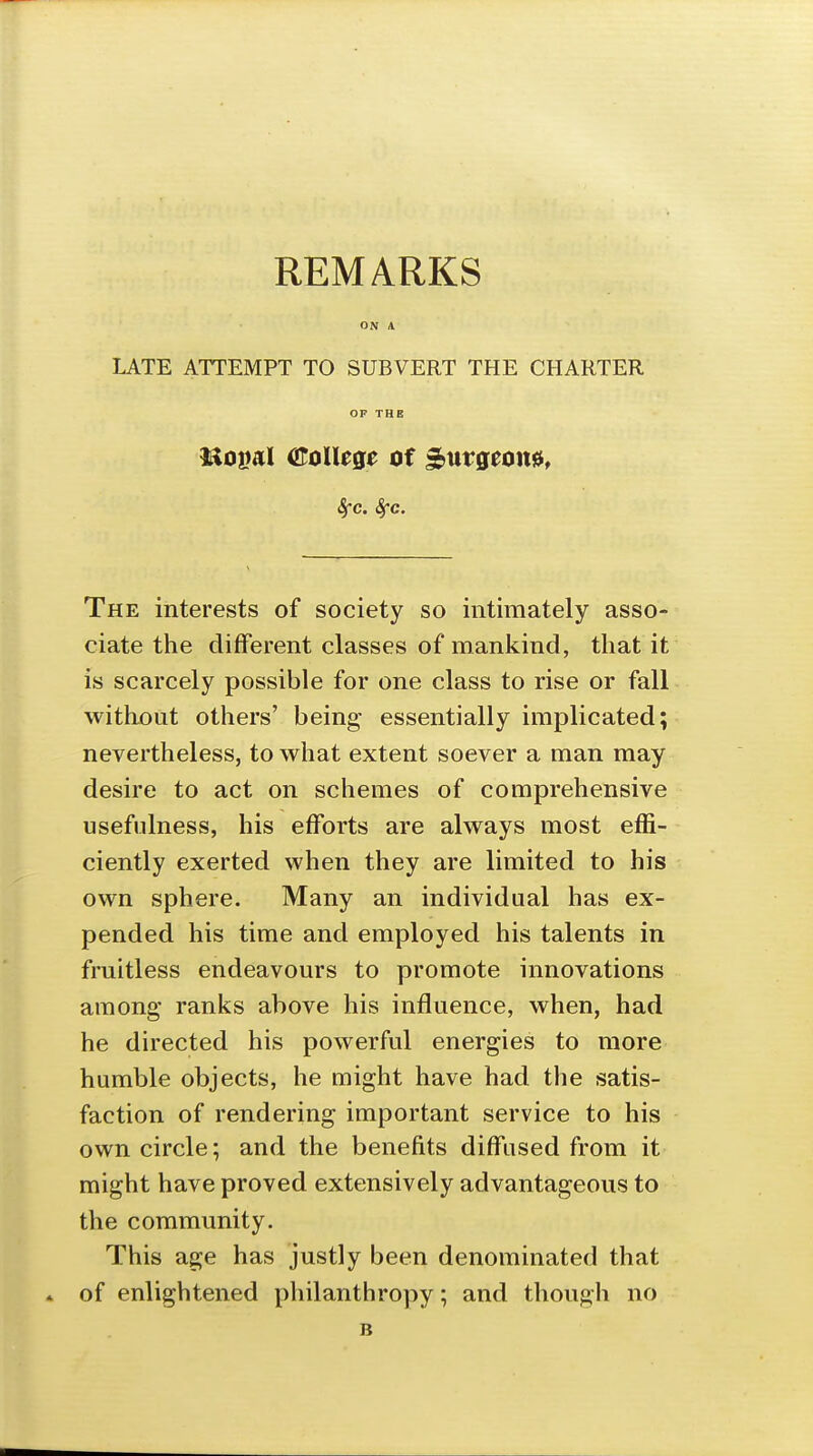 REMARKS LATE ATTEMPT TO SUBVERT THE CHARTER OP THE nopal oroUege of ^uvqtcm, Sfc. Sfc. The interests of society so intimately asso- ciate the different classes of mankind, that it is scarcely possible for one class to rise or fall without others' being essentially implicated; nevertheless, to what extent soever a man may desire to act on schemes of comprehensive usefulness, his efforts are always most effi- ciently exerted when they are limited to his own sphere. Many an individual has ex- pended his time and employed his talents in fruitless endeavours to promote innovations among ranks above his influence, when, had he directed his powerful energies to more humble objects, he might have had the satis- faction of rendering important service to his own circle; and the benefits diffused from it might have proved extensively advantageous to the community. This age has justly been denominated that of enlightened philanthropy; and though no B