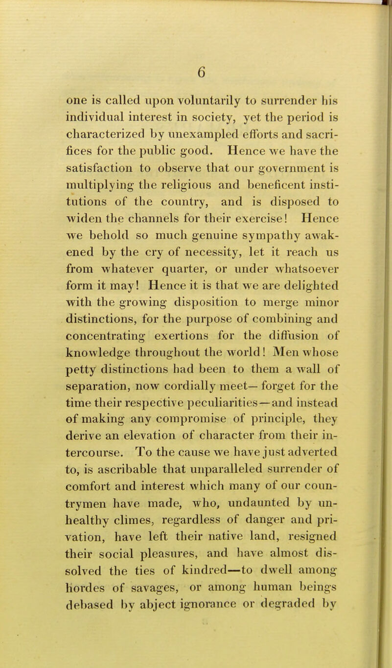 one is called upon voluntarily to surrender his individual interest in society, yet the period is characterized by unexampled efforts and sacri- fices for the pviblic good. Hence we have the satisfaction to observe that our government is multiplying- the religious and beneficent insti- tutions of the country, and is disposed to widen the channels for their exercise! Hence we behold so much genuine sympathy awak- ened by the cry of necessity, let it reach us from whatever quarter, or under whatsoever form it may! Hence it is that we are delighted with the growing disposition to merge minor distinctions, for the purpose of combining and concentrating exertions for the diffusion of knowledge throughout the world! Men whose petty distinctions had been to them a wall of separation, now cordially meet— forget for the time their respective peculiarities—and instead of making any compromise of principle, they derive an elevation of character from their in- tercourse. To the cause we have just adverted to, is ascribable that unparalleled surrender of comfort and interest which many of our coun- trymen have made, who, undaunted by un- healthy climes, regardless of danger and pri- vation, have left their native land, resigned their social pleasures, and have almost dis- solved the ties of kindred—to dwell among hordes of savages, or among human beings debased by abject ignorance or degraded by