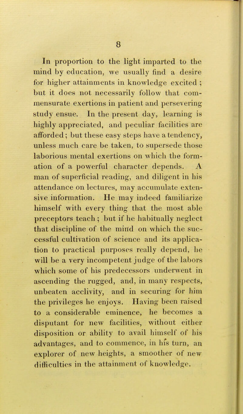 In proportion to the light imparted to the mind by education, we usually find a desire for higher attainments in knowledge excited ; but it does not necessarily follow that com- mensurate exertions in patient and persevering study ensue. In the present day, learning is highly appreciated, and peculiar facilities are afforded; but these easy steps have a tendency, unless much care be taken, to supersede those laborious mental exertions on which the form- ation of a powerful character depends. A man of superficial reading, and diligent in his attendance on lectures, may accumulate exten- sive information. He may indeed familiarize himself with every thing that the most able preceptors teach ; but if he habitually neglect that discipline of the mind on which the suc- cessful cultivation of science and its applica- tion to practical purposes really depend, he will be a very incompetent judge of the labors which some of his predecessors underwent in ascending the rugged, and, in many respects, unbeaten acclivity, and in securing for him the privileges he enjoys. Having been raised to a considerable eminence, he becomes a disputant for new facilities, without either disposition or ability to avail himself of his advantages, and to commence, in hfs turn, an explorer of new heights, a smoother of new difficulties in the attainment of knowledge.