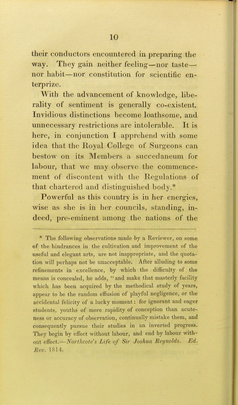 their conductors encountered in preparing the way. They gain neither feeling—nor taste— nor habit—nor constitution for scientific en- terprize. With the advancement of knowledge, libe- rality of sentiment is generally co-existent. Invidious distinctions become loathsome, and unnecessary restrictions are intolerable. It is here, in conjunction I apprehend with some idea that the Royal College of Surgeons can bestow on its Members a succedaneum for labour, that we may observe the commence- ment of discontent with the Regulations of that chartered and distinguished body.* Powerful as this country is in her energies, wise as she is in her councils, standing, in- deed, pre-eminent among the nations of the * The following- observations made by a Reviewer, on some of the hindrances in the cultivation and improvement of the useful and elegant arts, are not inappropriate, and the quota- tion will perhaps not be unacceptable. After alluding to some refinements in excellence, by which the difficulty of the means is concealed, he adds,  and make that masterly facility which has been acquired by the methodical study of years, appear to be the random effusion of playful negligence, or the accidental felicity of a lucky moment: for ignorant and eager students, youths of more rapidity of conception than acute- ness or accuracy of observation, continually mistake them, and consequently pursue their studies in an inverted progress. They begin by effect without labour, and end by labour Avith- out eSect.-^Norihcote's Life of Sir Joshua Reijnolds. Ed. Rev. 1814.