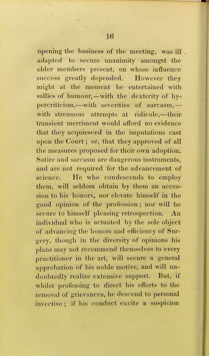 opening the business of the meeting, was ill . adapted to secure unanimity amongst the older members present, on whose influence success greatly depended. However they might at the moment be entertained with sallies of humour,—with the dexterity of hy- percriticism,—with severities of sarcasm,— with strenuous attempts at ridicule,—their transient merriment would afford no evidence that they acquiesced in the imputations cast upon the Court; or, that they approved of all the measures proposed for their own adoption. Satire and sarcasm are dangerous instruments, and are not required for the advancement of science. He who condescends to employ them, will seldom obtain by them an acces- sion to his honors, nor elevate himself in the good opinion of the profession; nor will he secure to himself pleasing retrospection. An individual who is actuated by the sole object of advancing the honors and efliciency of Sur- gery, though in the diversity of opinions his plans may not recommend themselves to every practitioner in the art, will secure a general approbation of his noble motive, and will un- doubtedly realize extensive support. But, if whilst professing to direct his efforts to the removal of grievances, he descend to personal invective ; if his conduct excite a suspicion