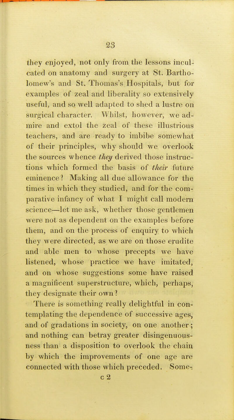 they enjoyed, not only from the lessons incul- cated on anatomy and surgery at St. Bartho- lomew's and St. Thomas's Hospitals, but for examples of zeal and liberality so extensively useful, and so well adapted to shed a lustre on surgical character. Whilst, however, we ad- mire and extol the zeal of these illustrious teachers, and are ready to imbibe somewhat of their principles, why should we overlook the sources whence they derived those instruc- tions which formed the basis of their future eminence? Making all due allowance for the times in which they studied, and for the com- parative infancy of what I might call modern science—let me ask, whether those gentlemen were not as dependent on the examples before them, and on the process of enquiry to which they were directed, as we are on those erudite and able men to whose precepts we have listened, whose practice we have imitated, and on whose suggestions some have raised a magnificent superstructure, which, perhaps, they designate their own? There is something really delightful in con- templating the dependence of successive ages, and of gradations in society, on one another; and nothing can betray greater disingenuous- ness than a disposition to overlook the chain by which the improvements of one age are connected with those which preceded. Some- c2