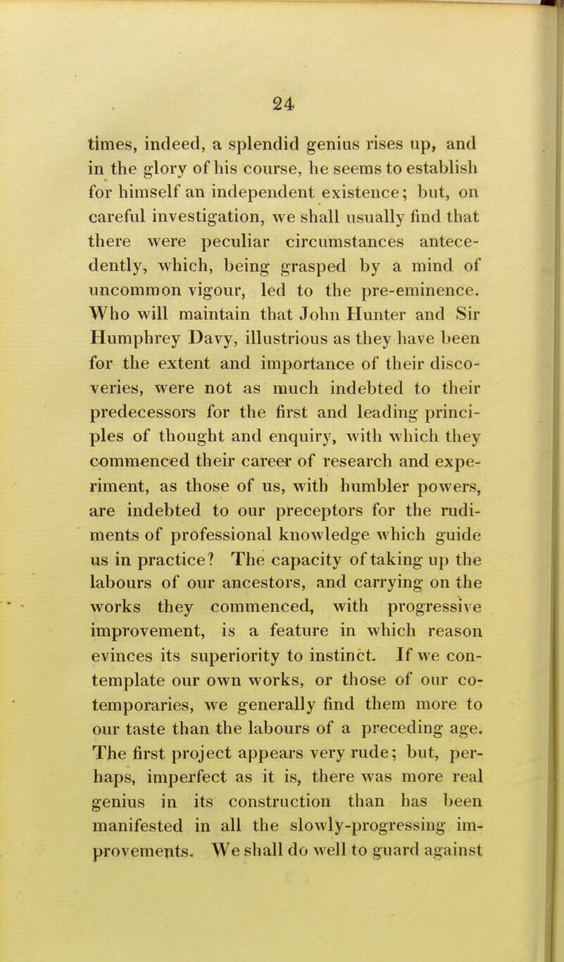 times, indeed, a splendid genius rises up, and in the glory of his course, he seems to establish for himself an independent existence; but, on careful investigation, we shall usually find that there were peculiar circumstances antece- dently, which, being grasped by a mind of uncommon vigour, led to the pre-eminence. Who will maintain that John Hunter and Sir Humphrey Davy, illustrious as they have been for the extent and importance of their disco- veries, were not as much indebted to their predecessors for the first and leading princi- ples of thought and enquiry, with which they commenced their career of research and expe- riment, as those of us, with humbler powers, are indebted to our preceptors for the rudi- ments of professional knowledge which guide us in practice? The capacity of taking up the labours of our ancestors, and carrying on the works they commenced, with progressive improvement, is a feature in which reason evinces its superiority to instinct. If we con- template our own works, or those of our co- temporaries, we generally find them more to our taste than the labours of a preceding age. The first project appears very rude; but, per- haps, imperfect as it is, there was more real genius in its construction than has been manifested in all the slowly-progressing im- provements. We shall do well to guard against