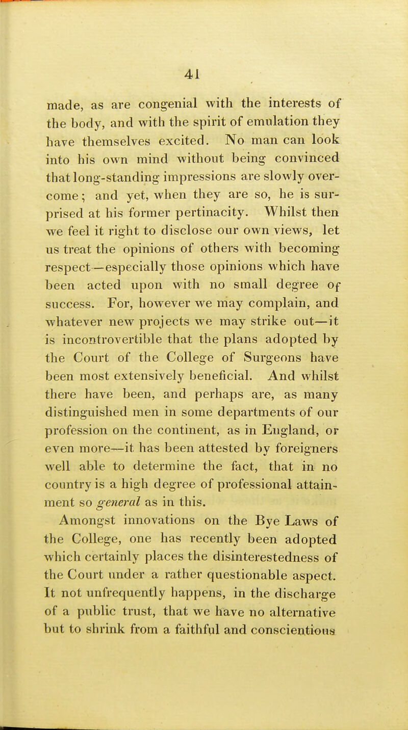 made, as are congenial with the interests of the body, and with the spirit of emulation they have themselves excited. No man can look into his own mind without being convinced that long-standing impressions are slowly over- come ; and yet, when they are so, he is sur- prised at his former pertinacity. Whilst then we feel it right to disclose our own views, let us treat the opinions of others with becoming respect—especially those opinions which have been acted upon with no small degree of success. For, however we may complain, and whatever new projects we may strike out—it is incontrovertible that the plans adopted by the Court of the College of Surgeons have been most extensively beneficial. And whilst there have been, and perhaps are, as many distinguished men in some departments of our profession on the continent, as in England, or even more—it has been attested by foreigners well able to determine the fact, that in no country is a high degree of professional attain- ment so general as in this. Amongst innovations on the Bye Laws of the College, one has recently been adopted which certainly places the disinterestedness of the Court under a rather questionable aspect. It not unfrequently happens, in the discharge of a public trust, that we have no alternative but to shrink from a faithful and conscientious