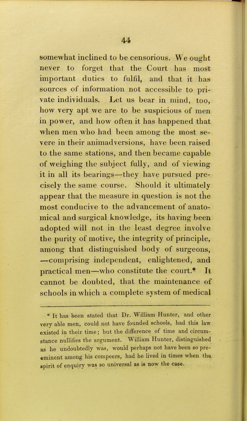 somewhat inclined to be censorious. We ought never to forget that the Court has most important duties to fulfil, and that it has sources of information not accessible to pri- vate individuals. Let us bear in mind, too, how^ very apt we are to be suspicious of men in power, and how often it has happened that when men who had been among the most se- vere in their animadversions, have been raised to the same stations, and then became capable of weighing the subject fully, and of viewing it in all its bearings—they have pursued pre-, cisely the same course. Should it ultimately appear that the measure in question is not the most conducive to the advancement of anato- mical and surgical knowledge, its having been adopted will not in the least degree involve the purity of motive, the integrity of principle, among that distinguished body of surgeons, —comprising independent, enlightened, and practical men—who constitute the court.** It cannot be doubted, that the maintenance of schools in which a complete system of medical * It has been stated that Dr. William Hunter, and other very able men, could not have founded schools, had this law existed in their time; but the difference of time and circum- stance nullifies the argument. William Hunter, distinguished as he undoubtedly was, would perhaps not have been so pre- eminent among his compeers, had he lived in times when thei spirit of enquiry was so universal as is now the case.