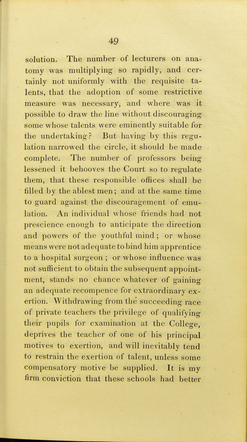 solution. The number of lecturers on ana- tomy was multiplying so rapidly, and cer- tainly not uniformly with the requisite ta- lents, that the adoption of some restrictive measure was necessary, and where was it possible to draw the line without discouraging some whose talents were eminently suitable for the undertaking? But having by this regu- lation narrowed the circle, it should be made complete. The number of professors being lessened it behooves the Court so to regulate them, that these responsible offices shall be filled by the ablest men; and at the same time to guard against the discouragement of emu- lation. An individual whose friends had not prescience enough to anticipate the direction and powers of the youthful mind; or whose means were not adequate to bind him apprentice to a hospital surgeon ; or whose influence was not sufficient to obtain the subsequent appoint- ment, stands no chance whatever of gaining an adequate recompence for extraordinary ex- ertion. Withdrawing from the succeeding race of private teachers the privilege of qualifying their pupils for examination at the College, deprives the teacher of one of his principal motives to exertion, and will inevitably tend to restrain the exertion of talent, unless some compensatory motive be supplied. It is my firm conviction that these schools had better