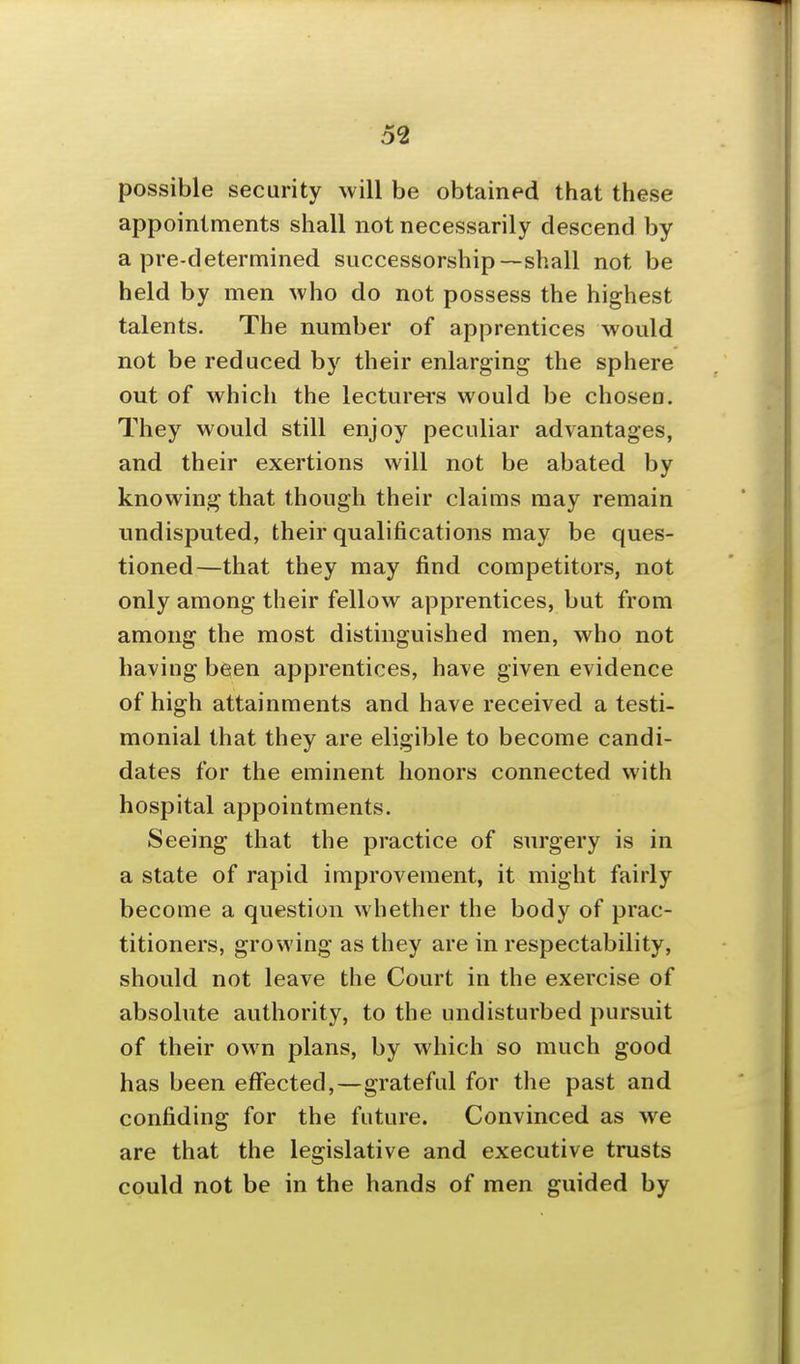 possible security will be obtained that these appointments shall not necessarily descend by a pre-determined successorship—shall not be held by men who do not possess the highest talents. The number of apprentices would not be reduced by their enlarging the sphere out of which the lecturers would be chosen. They would still enjoy peculiar advantages, and their exertions will not be abated by knowing that though their claims may remain undisputed, their qualifications may be ques- tioned—that they may find competitors, not only among their fellow apprentices, but from among the most distinguished men, who not having been apprentices, have given evidence of high attainments and have received a testi- monial that they are eligible to become candi- dates for the eminent honors connected with hospital appointments. Seeing that the practice of surgery is in a state of rapid improvement, it might fairly become a question whether the body of prac- titioners, growing as they are in respectability, should not leave the Court in the exercise of absolute authority, to the undisturbed pursuit of their own plans, by which so much good has been effected,—grateful for the past and confiding for the future. Convinced as we are that the legislative and executive trusts could not be in the hands of men guided by