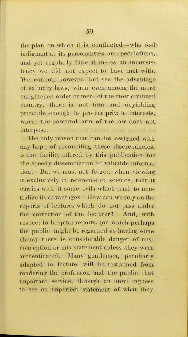 the plan on which it is conducted—who feel' indignant at its personalities and peculations, and yet regulajly take it in—is an inconsis- tency we did not expect to have met with. We cannot, however, but see the advantage of salutary laws, when even among the more enlightened order of men, of the most civilized country, there is not firm and unyielding- principle enough to protect private interests, where the powerful arm of the law does not interpose. The only reason that can be assigned with any hope of reconciling these discrepancies, is the facility offered by this publication for the speedy dissemination of valuable informa-^ tion. But we must not forget, when viewing it exclusively in reference to science, that it carries with it some evils which tend to neu- tralize its advantages. How can we rely on the reports of lectures which do not pass under the correction of the lecturer? And, with respect to hospital reports, (on which perhaps the public might be regarded as having some claim) there is considerable danger of mis- conception or mis-statement unless they were authenticated. Many gentlemen, peculiarly adapted to lecture, will be restrained from rendering the profession and the public that important service, through an unwillingness to see an imperfect statement of what they