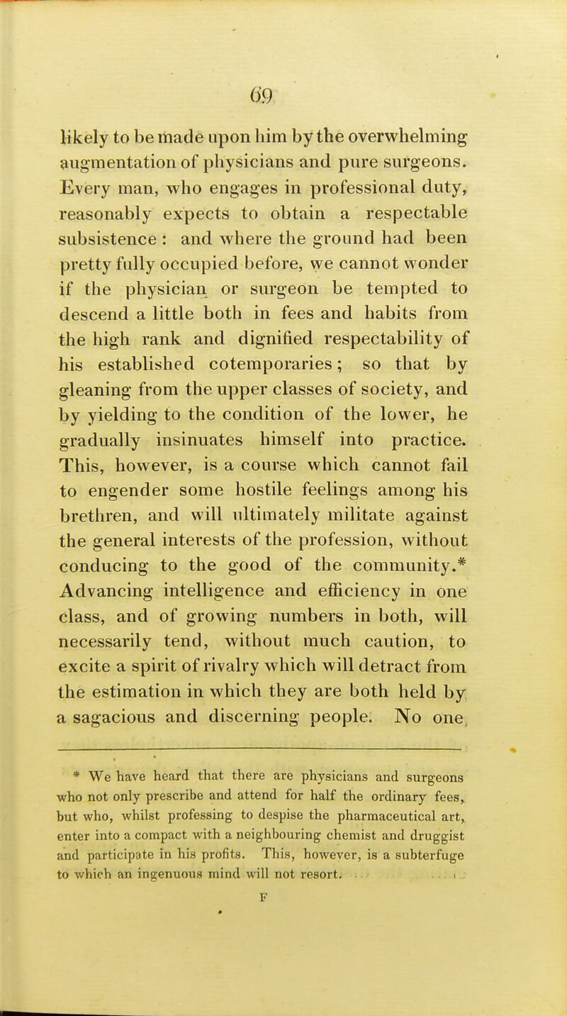 likely to be made upon him by the overwhelming augmentation of physicians and pure surgeons. Every man, who engages in professional duty, reasonably expects to obtain a respectable subsistence : and where the ground had been pretty fully occupied before, we cannot wonder if the physician or surgeon be tempted to descend a little both in fees and habits from the high rank and dignified respectability of his established cotemporaries; so that by gleaning from the upper classes of society, and by yielding to the condition of the lower, he gradually insinuates himself into practice. This, however, is a course which cannot fail to engender some hostile feelings among his brethren, and will ultimately militate against the general interests of the profession, without conducing to the good of the community.* Advancing intelligence and efficiency in one class, and of growing numbers in both, will necessarily tend, without much caution, to excite a spirit of rivalry which will detract from the estimation in which they are both held by a sagacious and discerning people. No one, * We have heard that there are physicians and surgeons ■who not only prescribe and attend for half the ordinary fees, but who, whilst professing to despise the pharmaceutical art, enter into a compact with a neighbouring chemist and druggist and participate in his profits. This, however, is a subterfuge to which an ingenuous mind will not resort. . F