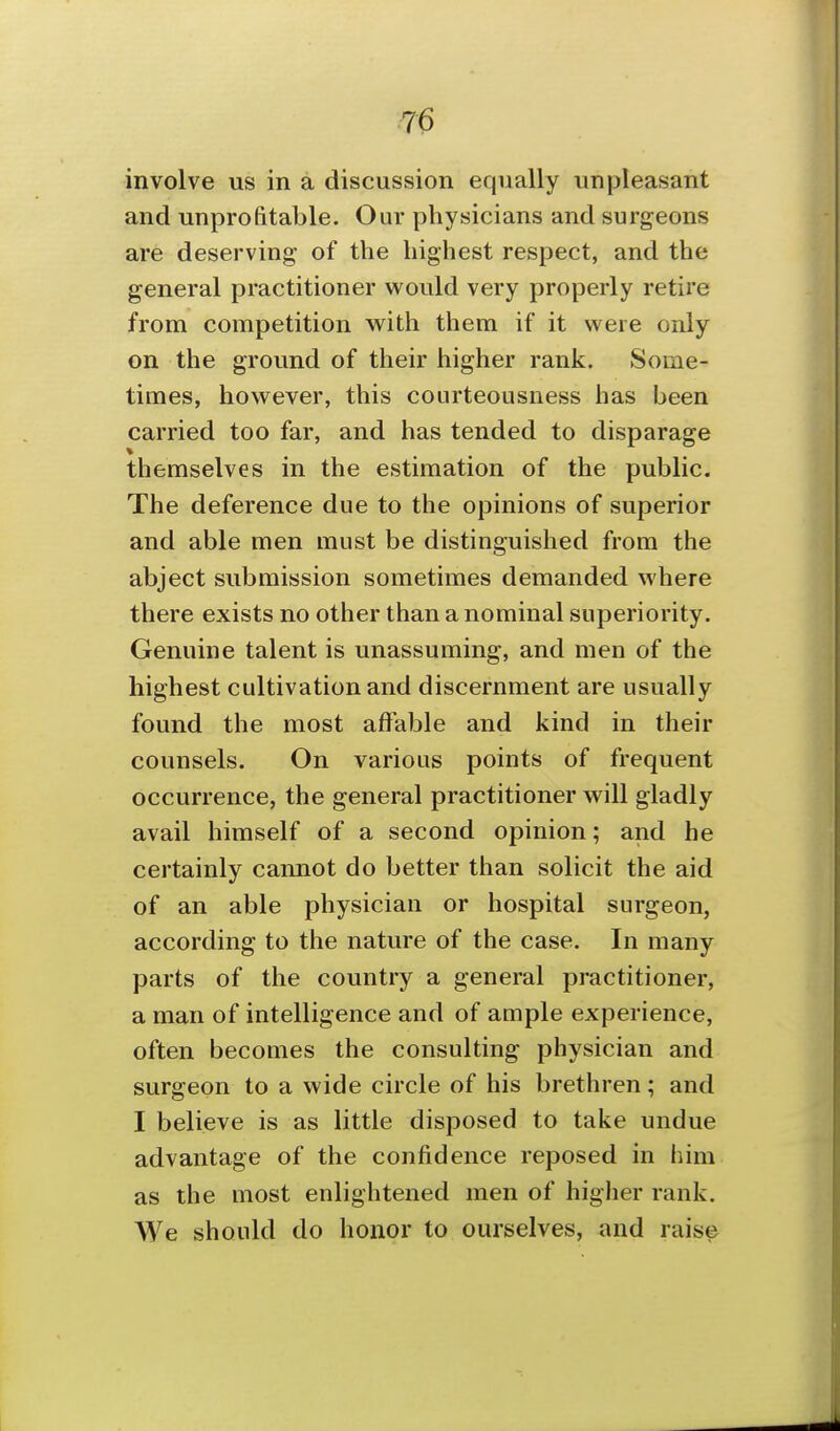 7^ involve us in a discussion equally unpleasant and unprofitable. Our physicians and surgeons are deserving of the highest respect, and the general practitioner would very properly retire from competition with them if it were only on the ground of their higher rank. Some- times, however, this courteousness has been carried too far, and has tended to disparage themselves in the estimation of the public. The deference due to the opinions of superior and able men must be distinguished from the abject submission sometimes demanded where there exists no other than a nominal superiority. Genuine talent is unassuming, and men of the highest cultivation and discernment are usually found the most affable and kind in their counsels. On various points of frequent occurrence, the general practitioner will gladly avail himself of a second opinion; and he certainly cannot do better than solicit the aid of an able physician or hospital surgeon, according to the nature of the case. In many parts of the country a general practitioner, a man of intelligence and of ample experience, often becomes the consulting physician and surgeon to a wide circle of his brethren; and I believe is as little disposed to take undue advantage of the confidence reposed in him as the most enlightened men of higher rank. We should do honor to ourselves, and raise