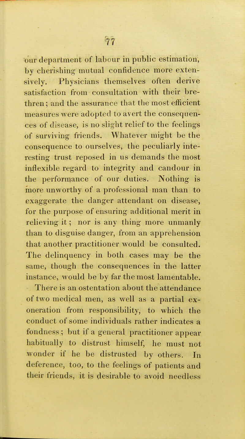 our department of labour in public estimation, by cherishing mutual confidence more exten- sively. Physicians themselves often derive satisfaction from consultation with their bre- thren; and the assurance that the most efficient measures w^ere adopted to avert the consequen- ces of disease, is no slight relief to the feelings of surviving friends. Whatever might be the consequence to ourselves, the peculiarly inte- resting trust reposed in us demands the most inflexible regard to integrity and candour in the performance of our duties. Nothing is more unworthy of a professional man than to exaggerate the danger attendant on disease, for the purpose of ensuring additional merit in relieving it; nor is any thing more unmanly than to disguise danger, from an apprehension that another practitioner would be consulted. The delinquency in both cases may be the same, though the consequences in the latter instance, would be by far the most lamentable. There is an ostentation about the attendance of two medical men, as well as a partial ex- oneration from responsibility, to which the conduct of some individuals rather indicates a fondness ; but if a general practitioner appear habitually to distrust himself, he must not wonder if he be distrusted by others. In deference, too, to the feelings of patients and their friends, it is desirable to avoid needless