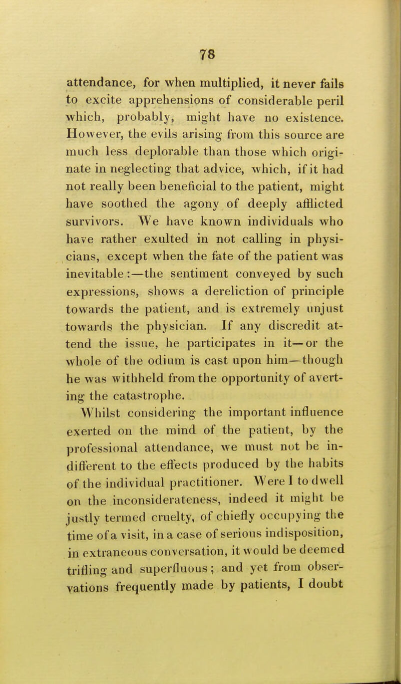 attendance, for when multiplied, it never fails to excite apprehensions of considerable peril which, probably, might have no existence. However, the evils arising from this source are much less deplorable than those which origi- nate in neglecting that advice, which, if it had not really been beneficial to the patient, might have soothed the agony of deeply afflicted survivors. We have known individuals who have rather exulted in not calling in physi- cians, except when the fate of the patient was inevitable:—the sentiment conveyed by such expressions, shows a dereliction of principle towards the patient, and is extremely unjust towards the physician. If any discredit at- tend the issue, he participates in it—or the whole of the odium is cast upon him—though he was withheld from the opportunity of avert- ing the catastrophe. Whilst considering the important influence exerted on the mind of the patient, by the professional attendance, we must not be in- different to the effects produced by the habits of the individual practitioner. Were I to dwell on the inconsiderateness, indeed it might be justly termed cruelty, of chiefly occupying the time of a visit, in a case of serious indisposition, in extraneous conversation, it would be deemed trifling and superfluous; and yet from obser- vations frequently made by patients, I doubt