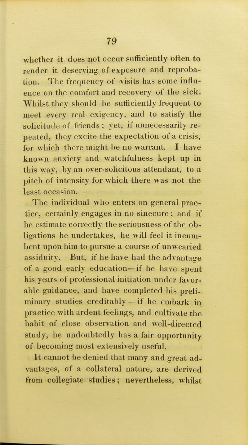 whether it does not occur sufficiently often to render it deserving of exposure and reproba- tion. The frequency of visits has some influ- ence on the comfort and recovery of the sick. Whilst they should be sufficiently frequent to meet every real exigency, and to satisfy the solicitude of friends ; yet, if unnecessarily re- peated, they excite the expectation of a crisis, for which there miffht be no warrant. I have known anxiety and watchfulness kept up in this way, by an over-solicitous attendant, to a pitch of intensity for which there was not the least occasion. The individual who enters on general prac- tice, certainly engages in no sinecure; and if he estimate correctly the seriousness of the obr ligations he undertakes, he will feel it incum- bent upon him to pursue a course of unwearied assiduity. But, if he have had the advantage of a good early education—if he have spent his years of professional initiation under favor- able guidance, and have completed his prelir minary studies creditably — if he embark in practice with ardent feelings, and cultivate the habit of close observation and well-directed study, he undoubtedly has a fair opportunity of becoming most extensively useful. It cannot be denied that many and great adr vantages, of a collateral nature, are derived from collegiate studies; nevertheless, whilst