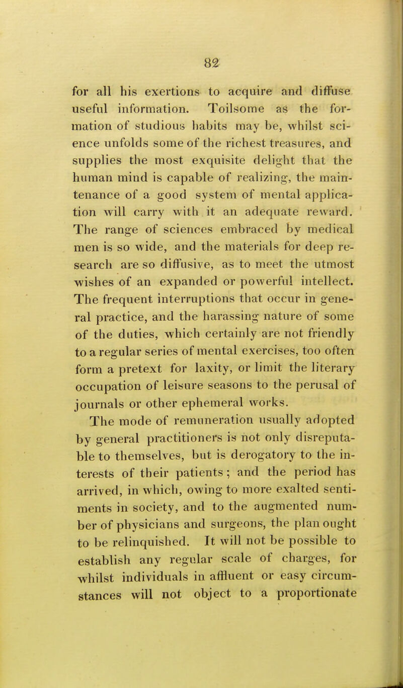 8^ for all his exertions to acquire and diffuse useful information. Toilsome as the for- mation of studious habits may be, whilst sci- ence unfolds some of the richest treasures, and supplies the most exquisite delight that the human mind is capable of realizing, the main- tenance of a good system of mental applica- tion will carry with it an adequate reward. The range of sciences embraced by medical men is so wide, and the materials for deep re- search are so diffusive, as to meet the utmost wishes of an expanded or powerful intellect. The frequent interruptions that occur in gene- ral practice, and the harassing nature of some of the duties, which certainly are not friendly to a regular series of mental exercises, too often form a pretext for laxity, or limit the literary occupation of leisure seasons to the perusal of journals or other ephemeral works. The mode of remuneration usually adopted by general practitioners is not only disreputa- ble to themselves, but is derogatory to the in- terests of their patients; and the period has arrived, in which, owing to more exalted senti- ments in society, and to the augmented num- ber of physicians and surgeons, the plan ought to be relinquished. It will not be possible to establish any regular scale of charges, for whilst individuals in affluent or easy circum- stances will not object to a proportionate