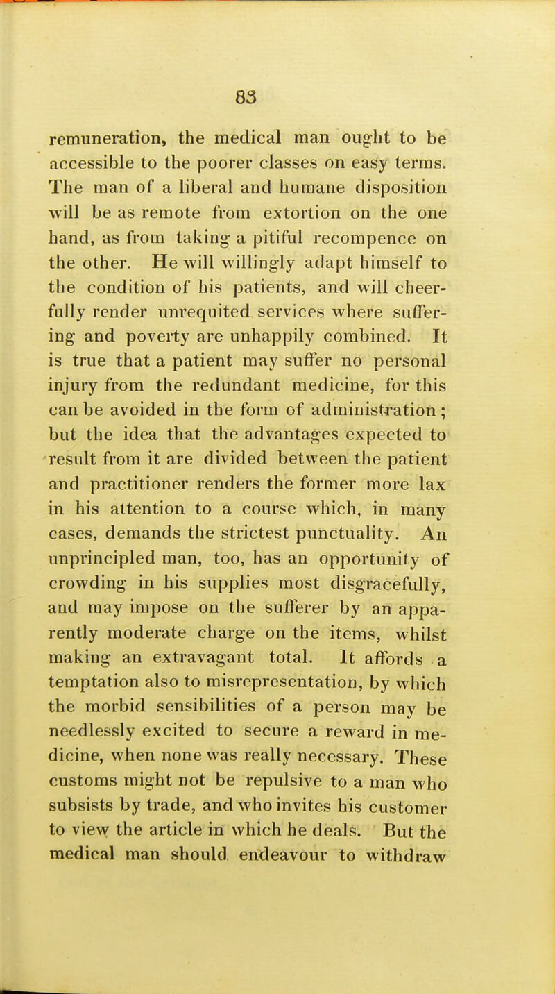 remuneration, the medical man ought to be accessible to the poorer classes on easy terms. The man of a liberal and humane disposition will be as remote from extortion on the one hand, as from taking a pitiful recompence on the other. He will willingly adapt himself to the condition of his patients, and will cheer- fully render unrequited services where suffer- ing and poverty are unhappily combined. It is true that a patient may suffer no personal injury from the redundant medicine, for this can be avoided in the form of administration; but the idea that the advantages expected to result from it are divided betvveen the patient and practitioner renders the former more lax in his attention to a course which, in many cases, demands the strictest punctuality. An unprincipled man, too, has an opportunity of crowding in his supplies most disgracefully, and may impose on the sufferer by an appa- rently moderate charge on the items, whilst making an extravagant total. It affords a temptation also to misrepresentation, by which the morbid sensibilities of a person may be needlessly excited to secure a reward in me- dicine, when none was really necessary. These customs might not be repulsive to a man who subsists by trade, and who invites his customer to view the article in which he deals. But the medical man should endeavour to withdraw