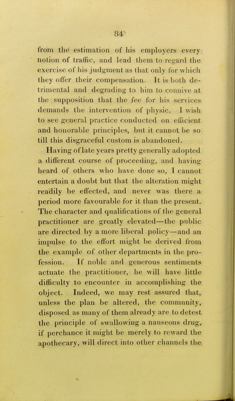 from the estimation of his employers every notion of traffic, and lead them to regard the exercise of his judgment as that only for which they offer their compensation. It is both de- trimental and degrading to him to connive at the supposition that the fee for his services demands the intervention of physic. I wish to see general practice conducted on efficient and honorable principles, but it cannot be so till this disgraceful custom is abandoned. Having of late years pretty generally adopted a different course of proceeding, and having heard of others who have done so, I cannot entertain a doubt but that the alteration might readily be effected, and never was there a period more favourable for it than the present. The character and qualifications of the general practitioner are greatly elevated—the public are directed by a more liberal policy—and an impulse to the effort might be derived from the example of other departments in the pro- fession. If noble and generous sentiments actuate the practitioner, he will have little difficulty to encounter in accomplishing the object. Indeed, we may rest assured that, unless the plan be altered, the community, disposed as many of them already are to detest the principle of swallowing a nauseous drug, if perchance it might be merely to reward the apothecary, will direct into other channels the