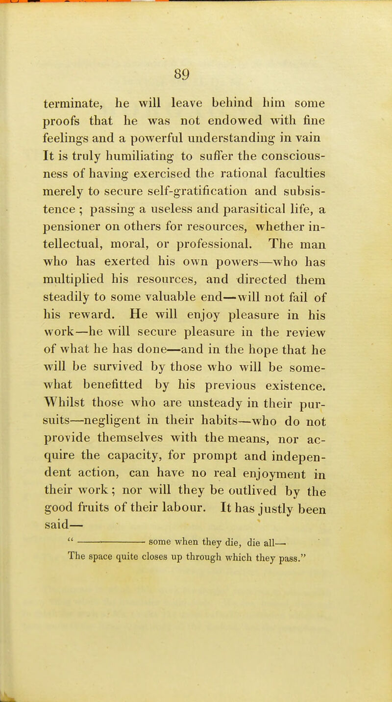 terminate, he will leave behind him some proofs that he was not endowed with fine feelings and a powerful understanding in vain It is truly humiliating to suffer the conscious- ness of having exercised the rational faculties merely to secure self-gratification and subsis- tence ; passing a useless and parasitical life, a pensioner on others for resources, whether in- tellectual, moral, or professional. The man who has exerted his own powers—who has multiplied his resources, and directed them steadily to some valuable end—will not fail of his reward. He will enjoy pleasure in his work—he will secure pleasure in the review of what he has done—and in the hope that he will be survived by those who will be some- what benefitted by his previous existence. Whilst those who are unsteady in their pur- suits—negligent in their habits—who do not provide themselves with the means, nor ac- quire the capacity, for prompt and indepen- dent action, can have no real enjoyment in their work; nor will they be outlived by the good fruits of their labour. It has justly been said—  some when they die, die all—■ The space quite closes up through which they pass.