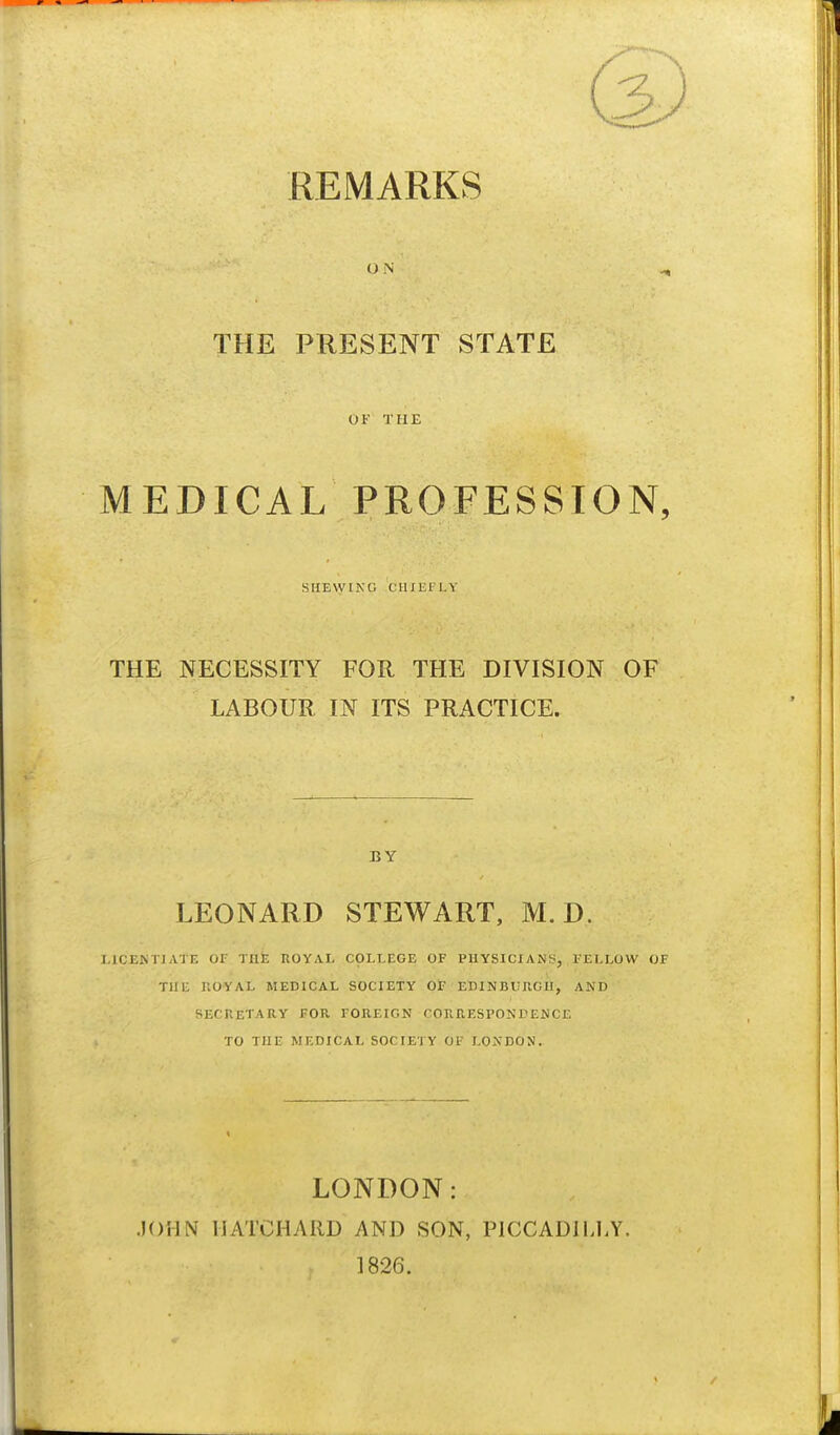 REMARKS ON THE PRESENT STATE OF THE MEDICAL PROFESSION, SHEWING CHIliFLY THE NECESSITY FOR THE DIVISION OF LABOUR IN ITS PRACTICE. BY LEONARD STEWART, M. D. I.ICEKTJATE or TUt ROYAL COLLEGE OF PHYSICIANS, . FELLOW OF TIIU nOYAL MEDICAL SOCIETY OF EDINBUUGn, AND SECRETARY FOR FOREIGN CORRESPONDENCE TO THE MEDICAL SOCIETY OF LONDON. LONDON: JOHN MATCHARD AND SON, PICCADILLY. 1826.