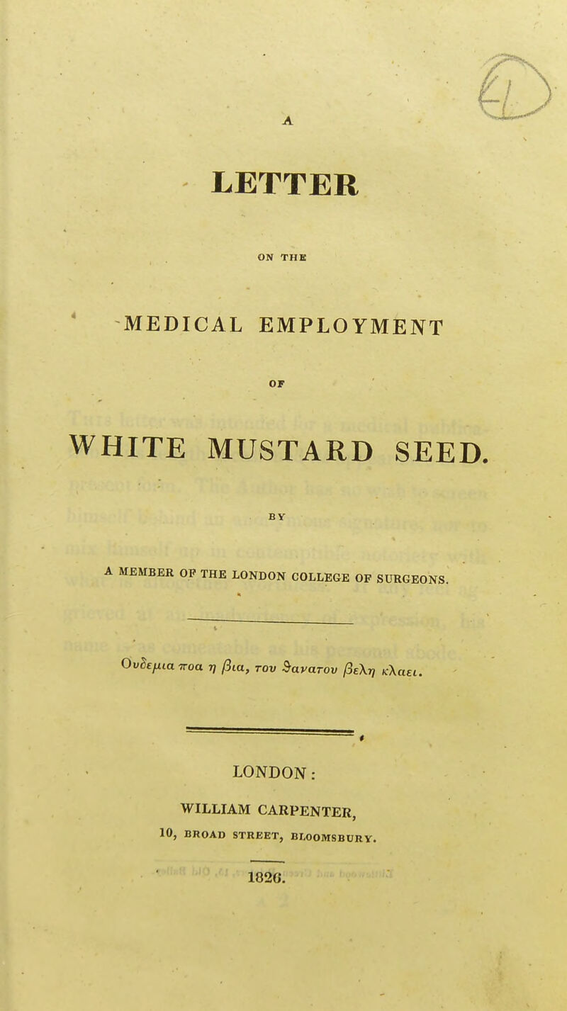 ON THE MEDICAL EMPLOYMENT OF WHITE MUSTARD SEED. BY A MEMBER OP THE LONDON COLLEGE OF SURGEONS. OvSefiia iroa r] fiia, rov ^avarov /SeXjy kX aei. LONDON: WILLIAM CARPENTER, 10, BROAD STREET, BLOOMSBURV. 1820.