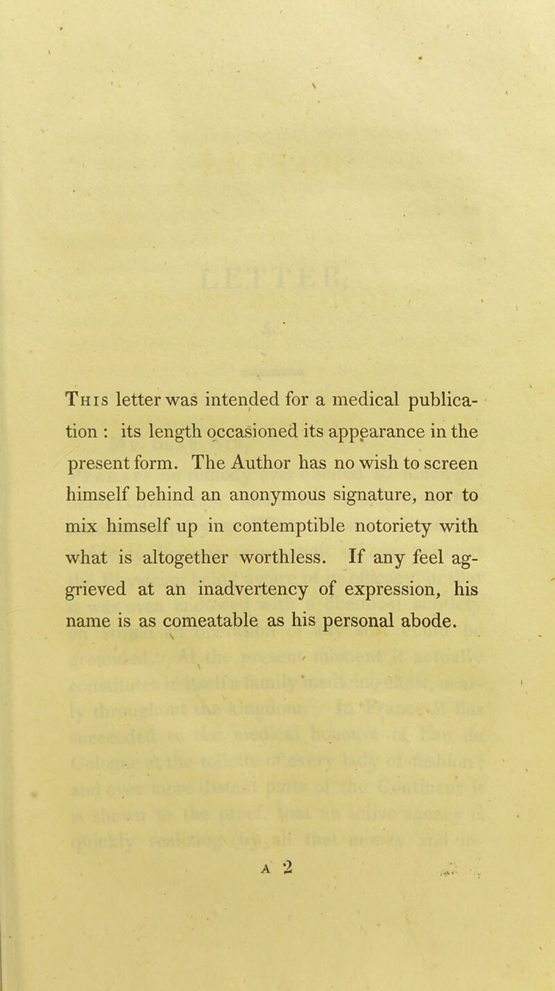 This letter was intended for a medical publica- tion : its length occasioned its appearance in the present form. The Author has no wish to screen himself behind an anonymous signature, nor to mix himself up in contemptible notoriety with what is altogether worthless. If any feel ag- grieved at an inadvertency of expression, his name is as comeatable as his personal abode.