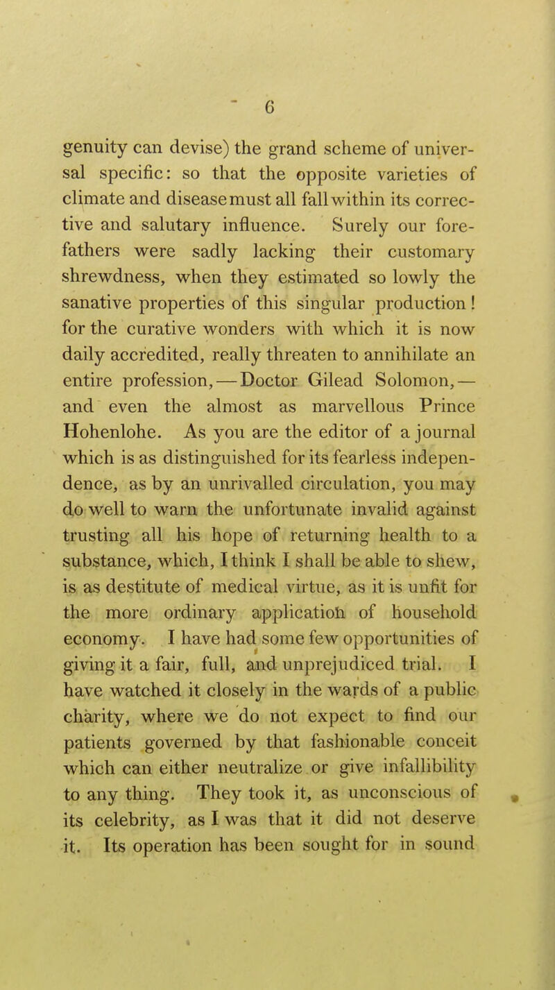 genuity can devise) the grand scheme of univer- sal specific: so that the opposite varieties of climate and disease must all fallv^^ithin its correc- tive and salutary influence. Surely our fore- fathers were sadly lacking their customary shrewdness, when they estimated so lowly the sanative properties of this singular production! for the curative wonders with which it is now daily accredited, really threaten to annihilate an entire profession, — Doctor Gilead Solomon,— and even the almost as marvellous Prince Hohenlohe. As you are the editor of a journal which is as distinguished for its fearless indepen- dence, as by an unrivalled circulation, you may do well to warn the unfortunate invalid against trusting all his hope of returning health to a substance, which, I think I shall be able to shew, is as destitute of medical virtue, as it is unfit for the more ordinary applicatioti of household economy. I have had some few opportunities of giving it a fair, full, and unprejudiced trial. I have watched it closely in the wards of a public charity, where we do not expect to find our patients governed by that fashionable conceit which can either neutralize or give infallibility to any thing. They took it, as unconscious of its celebrity, as I was that it did not deserve it. Its operation has been sought for in sound
