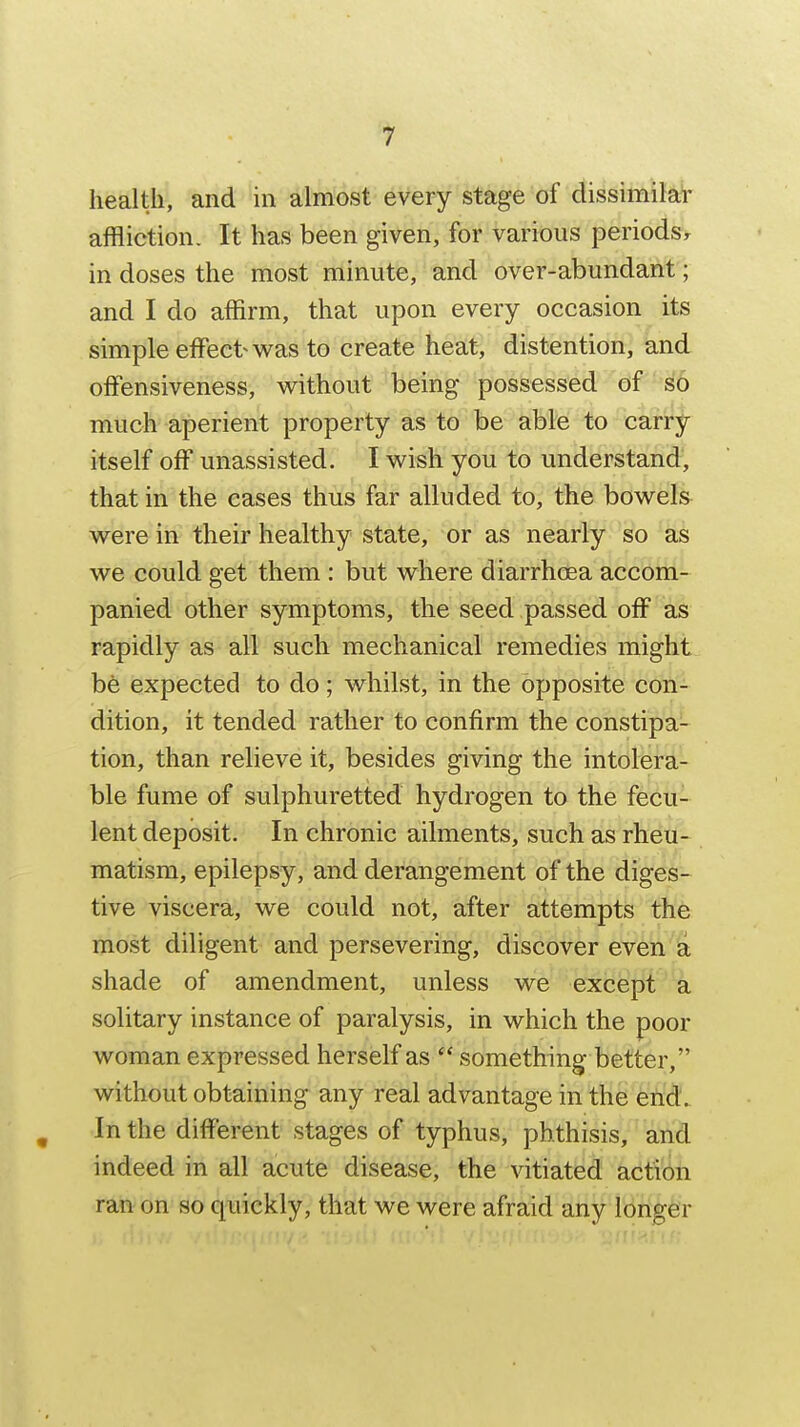 health, and in almost every stage of dissimilar affliction. It has been given, for various periods^ in doses the most minute, and over-abundant; and I do affirm, that upon every occasion its simple effect v^^as to create heat, distention, and ofFensiveness, without being possessed of sio much aperient property as to be able to carry itself off unassisted. I wish you to understand, that in the eases thus far alluded to, the bowels^ were in their healthy state, or as nearly so as we could get them : but where diarrhoea accom- panied other symptoms, the seed passed off as rapidly as all such mechanical remedies might bfe expected to do; whilst, in the opposite con- dition, it tended rather to confirm the constipa- tion, than relieve it, besides giving the intolera- ble fume of sulphuretted hydrogen to the fecu- lent deposit. In chronic ailments, such as rheu- matism, epilepsy, and derangement of the diges- tive viscera, we could not, after attempts the most diligent and persevering, discover even a shade of amendment, unless we except a solitary instance of paralysis, in which the poor woman expressed herself as  somethings better, without obtaining any real advantage in the end. , In the different stages of typhus, phthisis, and indeed in all acute disease, the vitiated action ran on so quickly, that we were afraid any longer