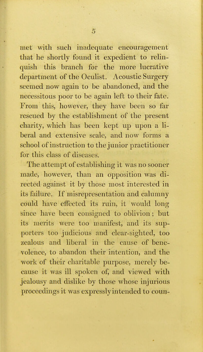 met with such inadequate encouragement that he shortly found it expedient to rehn- quish this branch for the more lucrative department of the Oculist. Acoustic Surgery seemed now again to be abandoned, and the necessitous poor to be again left to their fate. From this, however, they have been so far rescued by the establishment of the present charity, which has been kept up upon a li- beral and extensive scale, and now forms a school of instruction to the junior practitioner for this class of diseases. The attempt of establishing it was no sooner made, however, than an opposition was di- rected against it by those most interested in its failure. If misrepresentation and calumny could have effected its ruin, it would long since have been consigned to oblivion; but its merits were too manifest, and its sup- porters too judicious and clear-sighted, too zealous and liberal in the cause of bene- volence, to abandon their intention, and the work of their charitable purpose, merely be- cause it was ill spoken of, and viewed with jealousy and dislike by those whose injurious proceedings it was expressly intended to coun-