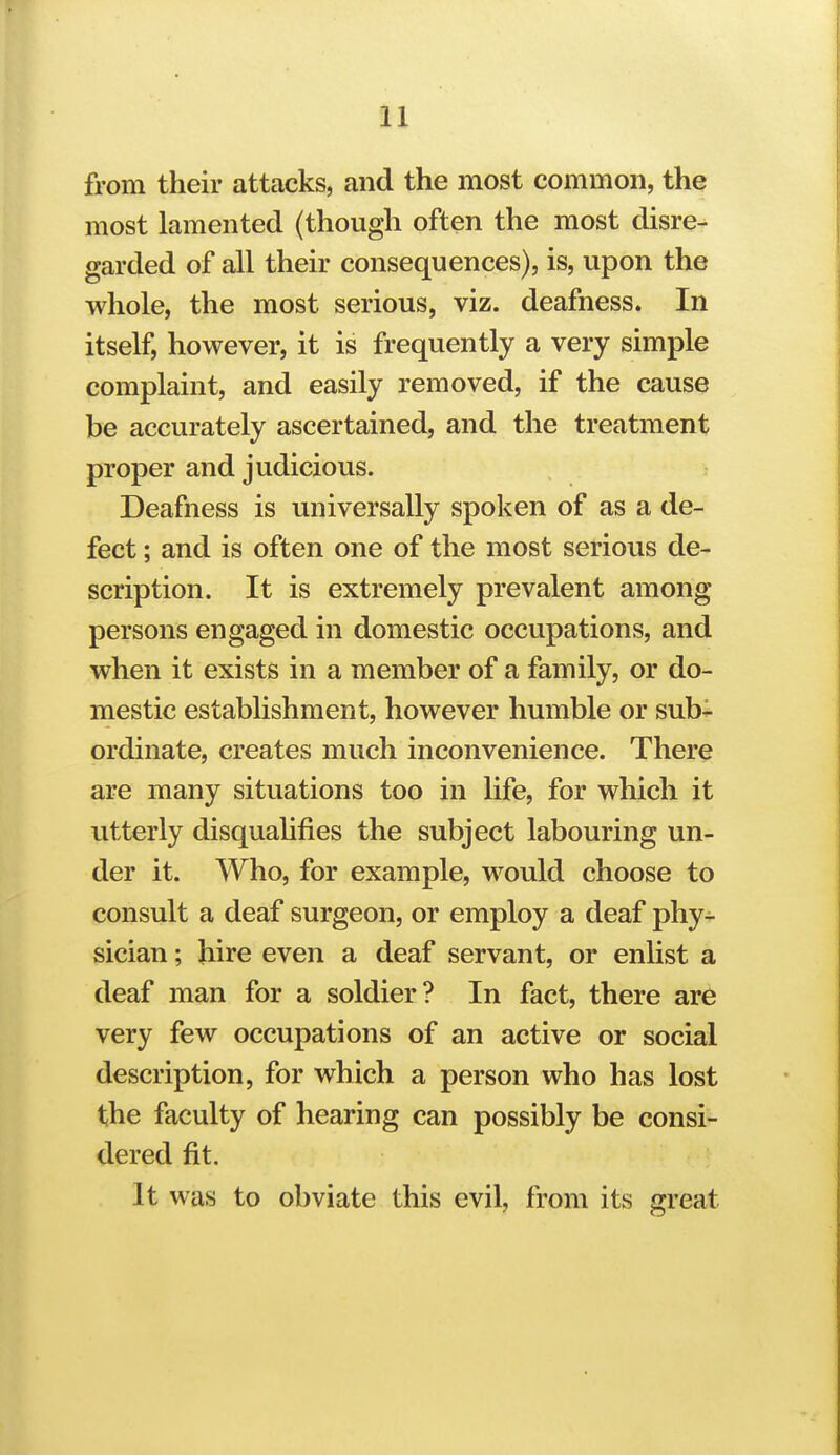 from their attacks, and the most common, the most lamented (though often the most disre- garded of all their consequences), is, upon the whole, the most serious, viz. deafness. In itself, however, it is frequently a very simple complaint, and easily removed, if the cause be accurately ascertained, and the treatment proper and judicious. Deafness is universally spoken of as a de- fect ; and is often one of the most serious de- scription. It is extremely prevalent among persons engaged in domestic occupations, and when it exists in a member of a family, or do- mestic establishment, however humble or sub^ ordinate, creates much inconvenience. There are many situations too in life, for which it utterly disquahfies the subject labouring un- der it. Who, for example, would choose to consult a deaf surgeon, or employ a deaf phy- sician ; hire even a deaf servant, or enhst a deaf man for a soldier? In fact, there are very few occupations of an active or social description, for which a person who has lost the faculty of hearing can possibly be consi- dered fit. It was to obviate this evil, from its great