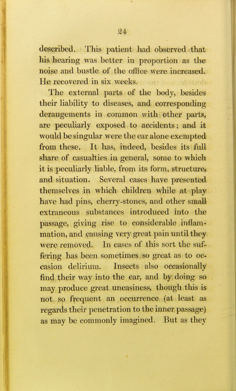 described. This patient had observed that his hearing was better in proportion as the noise and bustle of the office were increased. He recovered in six weeks. The external parts of the body, besides their liability to diseases, and corresponding derangements in common with other parts, are peculiarly exposed to accidents; and it would be singular were the ear alone exempted from these. It has, indeed, besides its full share of casualties in general, some to which it is peculiarly liable, from its form, structure? and situation. Several cases have presented themselves in which children while at play have had pins, cherry-stones, and other small extraneous substances introduced into the passage, giving rise to considerable inflam-? mation, and causing very great pain until they were removed. In cases of this sort the suf- fering has been sometimes so great as to oc- casion delirium. Insects also occasionally find their way into the ear, and by doing so may produce great uneasiness, though this is not so frequent an occurrence (at least as regards their penetration to the inner passage) as may be commonly imagined. But as they