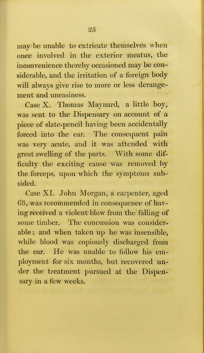 may be unable to extricate themselves when once involved in the exterior meatus, the inconvenience thereby occasioned may be con- siderable, and the irritation of a foreign body will always give rise to more or less derange- ment and uneasiness. Case X. Thomas Maynard, a little boy, was sent to the Dispensary on account of a piece of slate-pencil having been accidentally forced into the ear. The consequent pain was very acute, and it was attended with great swelling of the parts. With some dif- ficulty the exciting cause was removed by the forceps, upon which the symptoms sub- sided. Case XI. John Morgan, a carpenter, aged 63, was recommended in consequence of hav- ing received a violent blow from the falhng of some tim.ber. The concussion was consider- able ; and when taken up he was insensible, Avhile blood was copiously discharged from the ear. He was unable to follow his em- ployment for six months, but recovered un- der the treatment pursued at the Dispen- sary in a few weeks.