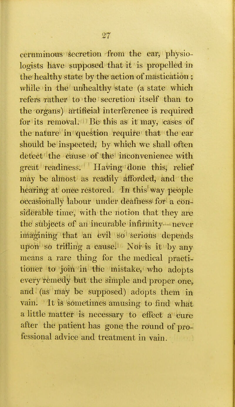 ceruminous secretion from the ear, physio- logists have supposed that it is propelled in the healthy state by the action of mastication ; while in the unhealthy state (a state which refers rather to the secretion itself than to the organs) artificial interference is required for its removal. Be this as it may, cases of the nature in question require that the ear should be inspected,' by which we shall often detect'the cause of the iilconvenience with great readiness. Having done this, relief may be almost as readily afforded, and the hearing at once restored. In this way people occasionally labour under deafness for a con- siderable time, with the notion that they are the subjects of an incurable infirmity—never ima?ginihg that an evil Serious depfends upon so trifling a cause!' Nor is it by any means a rare thing for the medical practi- tioner to join in the mistake, who adopts every remedy but the simple and proper one, and (as may be supposed) adopts them in vain. It is sometimes amusing to find what a little matter is necessary to effect a' cure after the patient has gone the round of pro- fessional advice and treatment in vain.