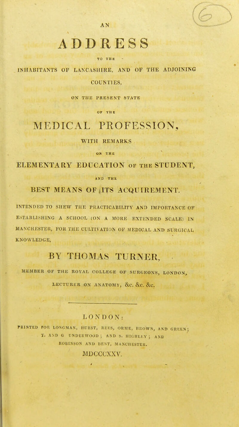 AN ADDRESS TO TUB INHABITANTS OF LANCASHIRE, AND OF THE ADJOINING COUNTIES, ON THE PRESENT STATE OF THE MEDICAL PROFESSION, WITH REMARKS ON THE ELEMENTARY EDUCATION of the STUDENT, ANU TU£ BEST MEANS OF jlTS ACQUIREMENT. INTENDED TO SHEW THE PRACTICABILITY AND IMPORTANCE OP ESTABLISHING A SCHOOL (ON A MORE EXTENDED SCALE) IN MANCHESTER, FOR THE CULTIVATION OF MEDICAL AND SURGICAL KNOWLEDGE, BY THOMAS TURNER, MEMBER OF THE ROYAL COLLEGE OF SURGEONS, LONDON, LECTURER ON ANATOMY, &C. &C. &C. LONDON: fBINTED rors LONGMAN, HURST, UKKS, OKME, BUOWN, AND GREEN: T. AND G liNDEItWOOD; AND S. HIGIILKY; ANU ROBINSON AND UENT, MANCHESTER. MDCCCXXV.