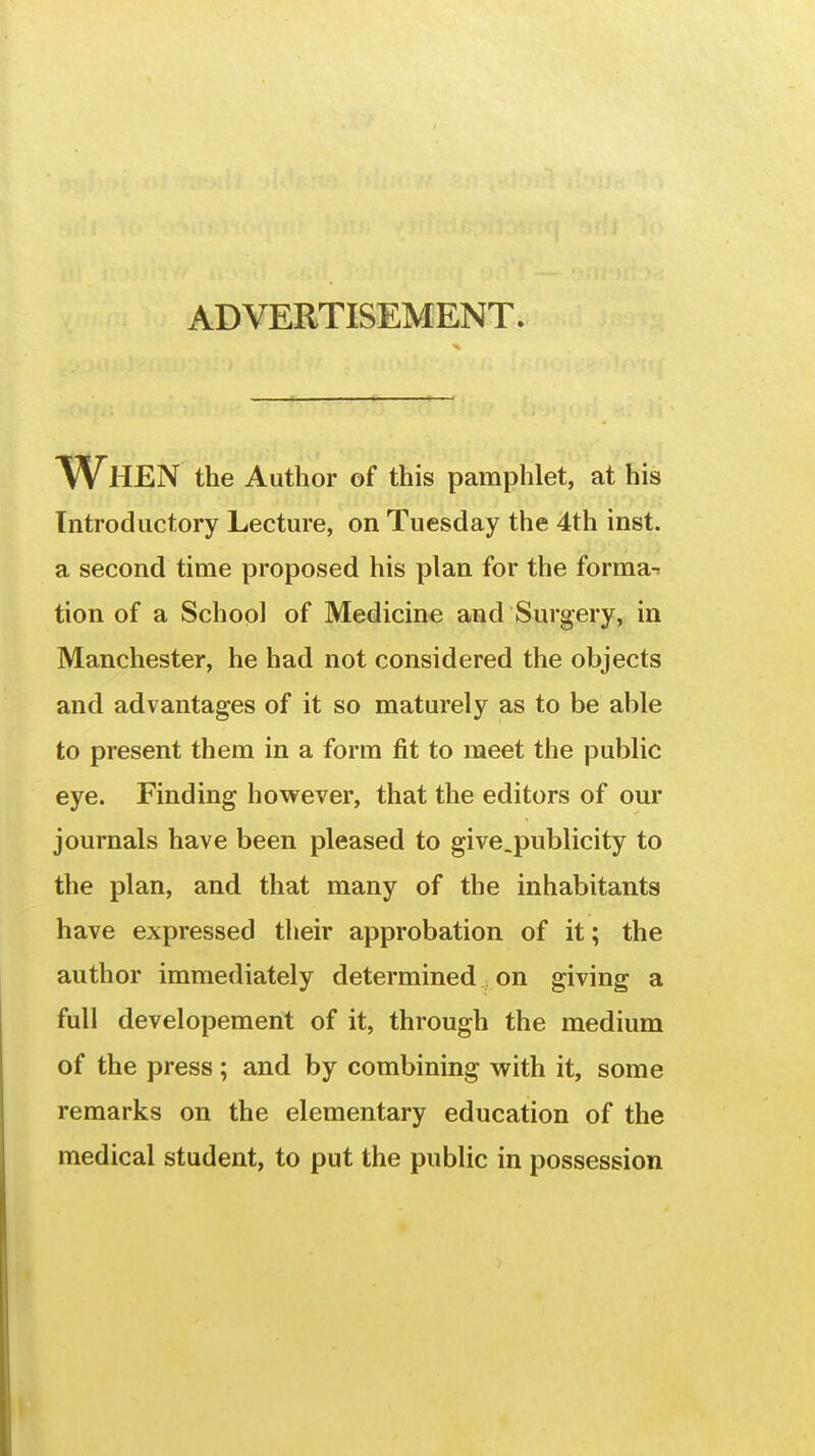 ADVERTISEMENT. TVhEN the Author of this pamphlet, at his Introductory Lecture, on Tuesday the 4th inst. a second time proposed his plan for the forma-r tion of a School of Medicine and Surgery, in Manchester, he had not considered the objects and advantages of it so maturely as to be able to present them in a form fit to meet the public eye. Finding however, that the editors of our journals have been pleased to give.publicity to the plan, and that many of the inhabitants have expressed their approbation of it; the author immediately determined on giving a full developement of it, through the medium of the press ; and by combining with it, some remarks on the elementary education of the medical student, to put the public in possession