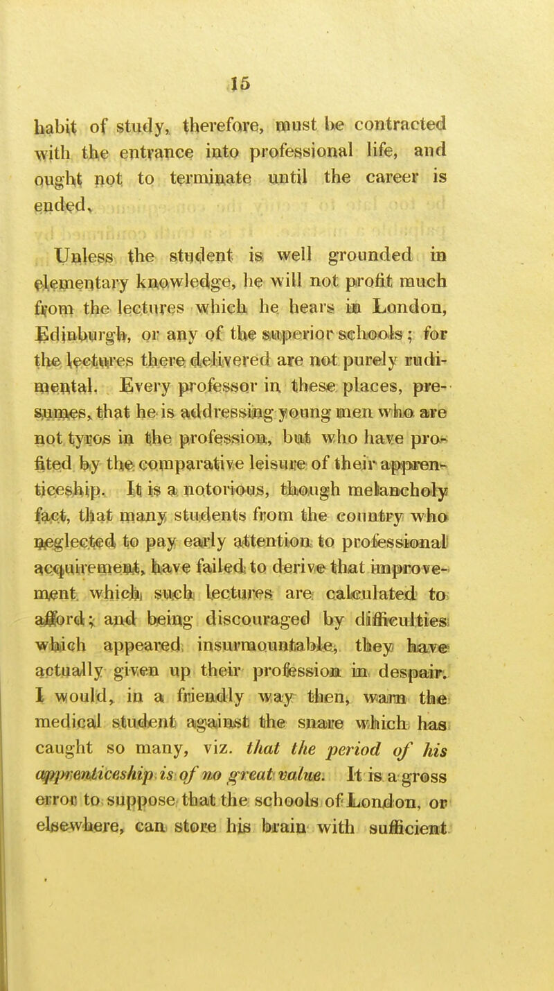 45 habit of study, therefore, roust be contracted with th,? entvance iuto professional life, and QUght not to terminate until the career is ended^ Unless the student is well grounded in ^l^mentary knowledge, he will not profit much fjfom the lectures which he hears in London, Edinburgh, or any of the Siwperior schools; for the l^^t^v'es there; delivered are not purely rndi- mental, Every professor in thes« places, pye- s-un^es,. that he is addressing young men wiii<Dt aire not tyfos in tihe profession, hmt who have pror; fited b,y th^ comparative leisure of their apjixren^ tiees^tip. 111 is a; notorious, though meianchofly fact, that many students from the conntry who qjeglected, to pay eaffly attention to prolessionali ac,<t|uireme?iit, have failed to derive that improve- nwnt. whichi susch lectures are cakulated to aliord;: and being discouraged by diffkuJtiesi wlj^ch appeared, insurmountablei they have actually given up their professioin in, despair. 1 would,^ in a fniendly way then, wmn the medical student agajnst the snaire which has caught so many, viz. that the period of his appTienliceship is of no great value. I-t is a gross errofl to suppose that the schools of Lond on, of eleewhere, can store his brain with sufficient