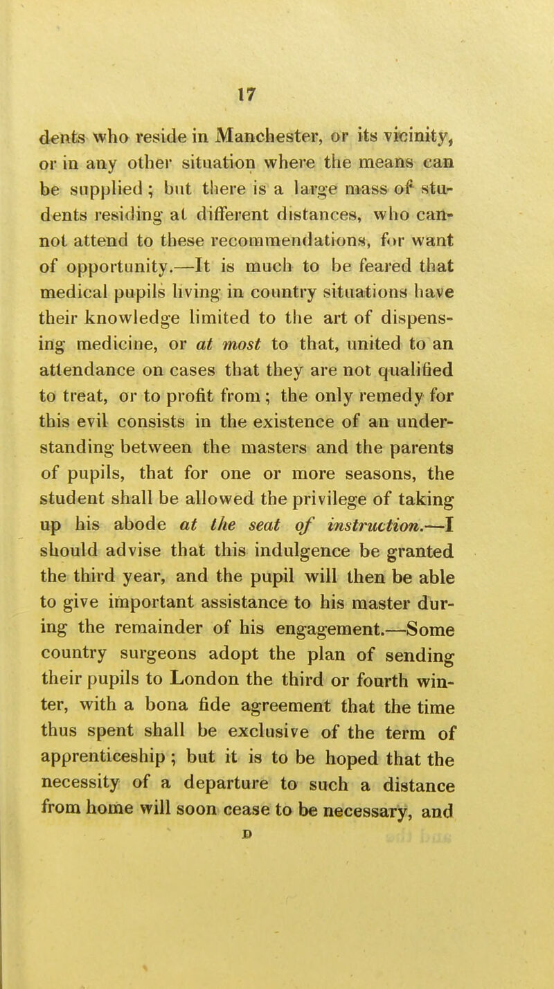 dents who reside in Manchester, or its vicinity, or in any other situation where the means can be supplied; but there is a large mass of stu- dents residing at different distances, who can^* not attend to these recommendations, for want of opportunity.—It is much to be feared that medical pupils living in country situations have their knowledge limited to the art of dispens- ing medicine, or at most to that, united to an attendance on cases that they are not qualified to treat, or to profit from; the only remedy for this evil consists in the existence of an under- standing between the masters and the parents of pupils, that for one or more seasons, the student shall be allowed the privilege of taking up his abode at the seat of instruction.—I should advise that this indulgence be granted the third year, and the pupil will then be able to give important assistance to his master dur- ing the remainder of his engagement.—Some country surgeons adopt the plan of sending their pupils to London the third or fourth win- ter, with a bona fide agreement that the time thus spent shall be exclusive of the term of apprenticeship; but it is to be hoped that the necessity of a departure to such a distance from home will soon cease to be necessary, and