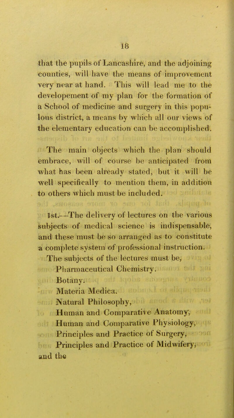 that the pupils of Lancashire, and the adjoining counties, will have the means of improvement very near at hand. This will lead me to the developement of my plan for the formation of a School of medicine and surgery in this popu- lous district, a means by which all our views of the elementary education can be accomplished. The main objects which the plan should embrace, will of course be anticipated from what has been already stated, but it will be well specifically to mention them, in addition to others which must be included. 1st.—The delivery of lectures on the various subjects of medical science is indispensable, and these must be so arranged as to constitute a complete system of professional instructionjiJ The subjects of the lectures must be, Pliarmaceutical Chemistry. Botany. Materia Medica. Natural Philosophy, Human and Comparative Anatomy, Human and Comparative Physiology, Principles and Practice of Surgery, Principles and Practice of Midwifery, and the