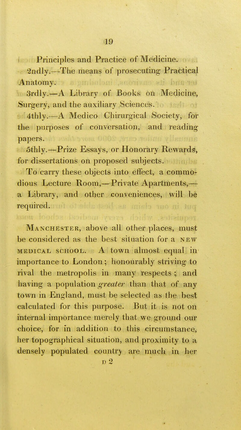 Principles and Practice of Medicine. 2ndly.—The means of prosecuting Practical Anatomy. 3rdly.—A Library of Books on Medicine, Surgery, and the auxiliary Sciences. 4thly.—A Medico Chirurgical Society, for the purposes of conversation, and reading papers. 5thly.—Prize Essays, or Honorary Rewards, for dissertations on proposed subjects. To carry these objects into effect, a commo- dious Lecture Room,—Private Apartments,— a Library, and other conveniences, will be required. Manchester, above all other places, must be considered as the best situation for a new MEDICAL SCHOOL. A towu almost equal in importance to London; honourably striving to rival the metropolis in many respects ; and having a population greater than that of any town in England, must be selected as Ihe best calculated for this purpose. But it is not on internal importance merely that we ground our choice, for In addition to this circumstance, her topographical situation, and proximity to a densely populated country are much in her D 2